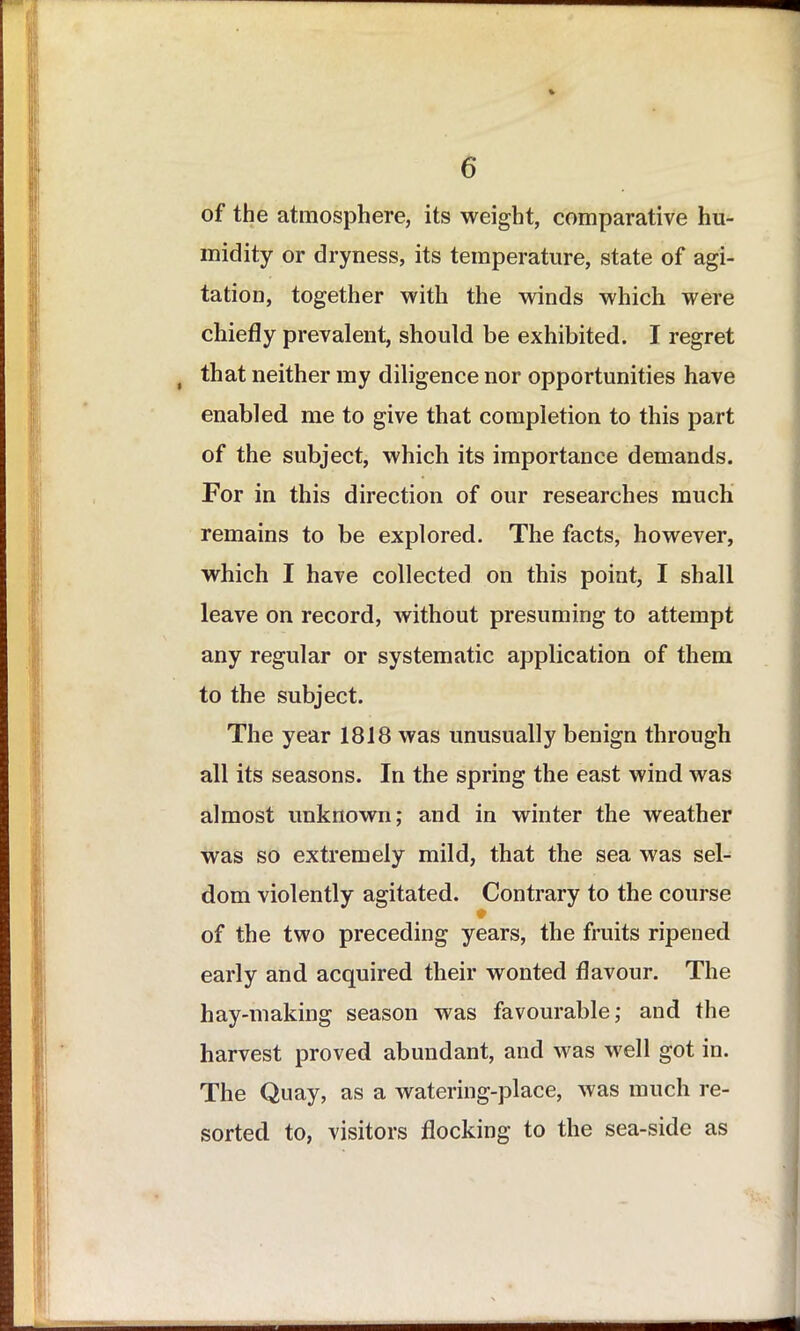 of the atmosphere, its weight, comparative hu- midity or dryness, its temperature, state of agi- tation, together with the winds which were chiefly prevalent, should be exhibited. I regret , that neither my diligence nor opportunities have enabled me to give that completion to this part of the subject, which its importance demands. For in this direction of our researches much remains to be explored. The facts, however, which I have collected on this point, I shall leave on record, without presuming to attempt any regular or systematic application of them to the subject. The year 1818 was unusually benign through all its seasons. In the spring the east wind was almost unknown; and in winter the weather was so extremely mild, that the sea was sel- dom violently agitated. Contrary to the course # of the two preceding years, the fruits ripened early and acquired their wonted flavour. The hay-making season was favourable; and the harvest proved abundant, and was well got in. The Quay, as a watering-place, was much re- sorted to, visitors flocking to the sea-side as