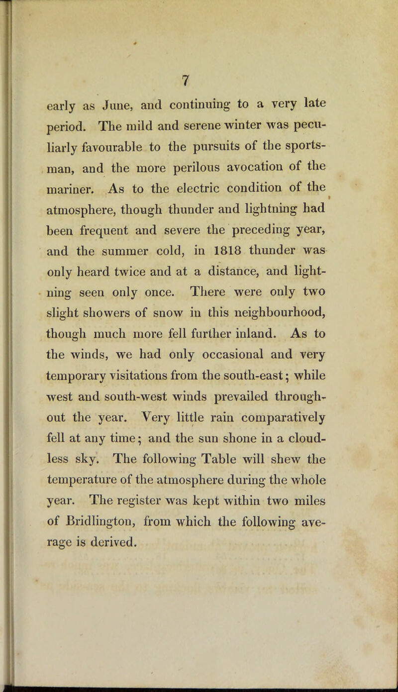 early as June, and continuing to a very late period. The mild and serene winter was pecu- liarly favourable to the pursuits of the sports- man, and the more perilous avocation of the mariner. As to the electric condition of the atmosphere, though thunder and lightning had been frequent and severe the preceding year, and the summer cold, in 1818 thunder was only heard twice and at a distance, and light- ning seen only once. There were only two slight showers of snow in this neighbourhood, though much more fell further inland. As to the winds, we had only occasional and very temporary visitations from the south-east; while west and south-west winds prevailed through- out the year. Very little rain comparatively fell at any time; and the sun shone in a cloud- less sky. The following Table will shew the temperature of the atmosphere during the whole year. The register was kept within two miles of Bridlington, from which the following ave- rage is derived.