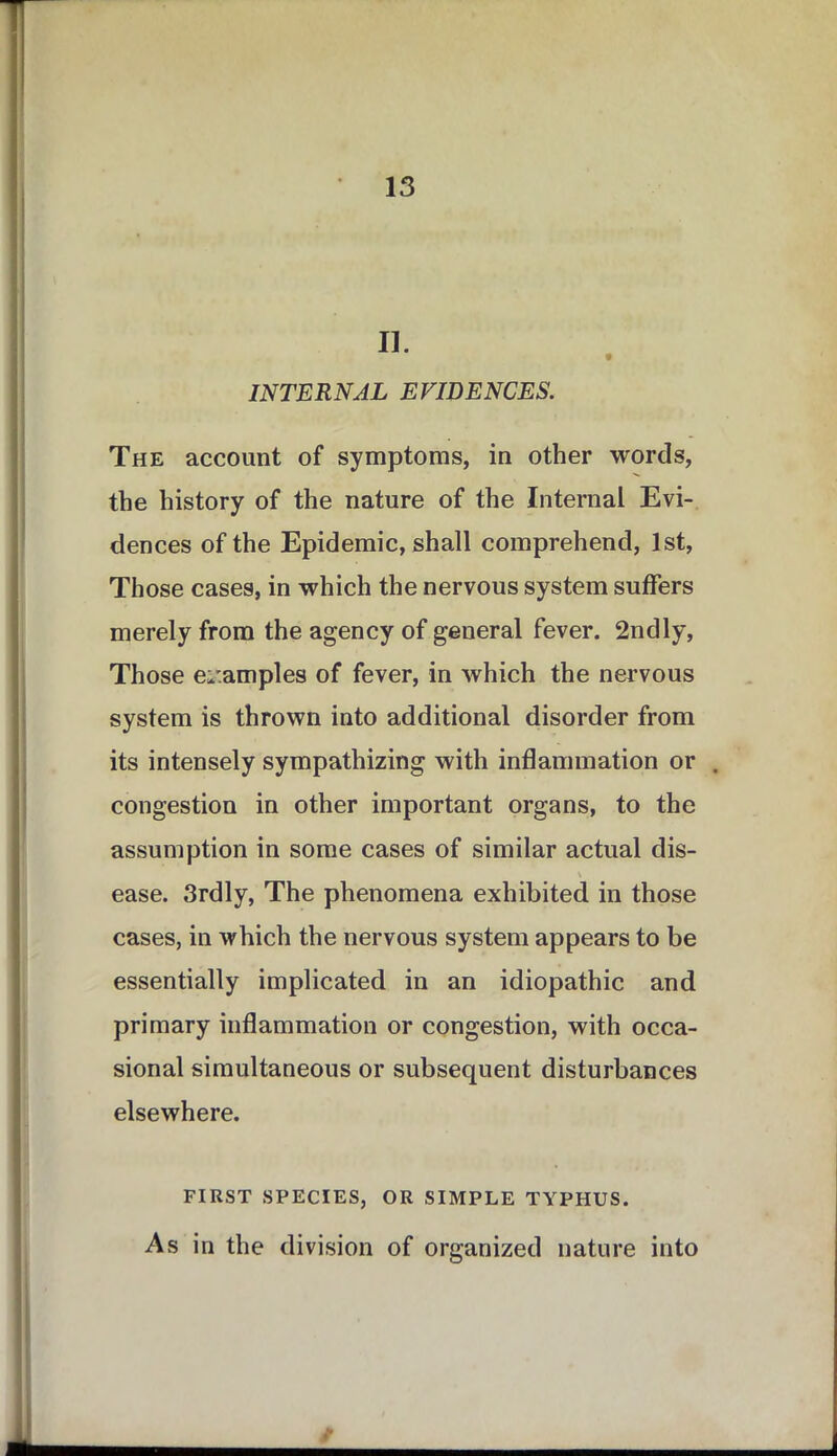 II. * INTERNAL EVIDENCES. The account of symptoms, in other words, the history of the nature of the Internal Evi- dences of the Epidemic, shall comprehend, 1st, Those cases, in which the nervous system suffers merely from the agency of general fever. 2ndly, Those examples of fever, in which the nervous system is thrown into additional disorder from its intensely sympathizing with inflammation or . congestion in other important organs, to the assumption in some cases of similar actual dis- \ ease. 3rdly, The phenomena exhibited in those cases, in which the nervous system appears to be essentially implicated in an idiopathic and primary inflammation or congestion, with occa- sional simultaneous or subsequent disturbances elsewhere. FIRST SPECIES, OR SIMPLE TYPHUS. As in the division of organized nature into