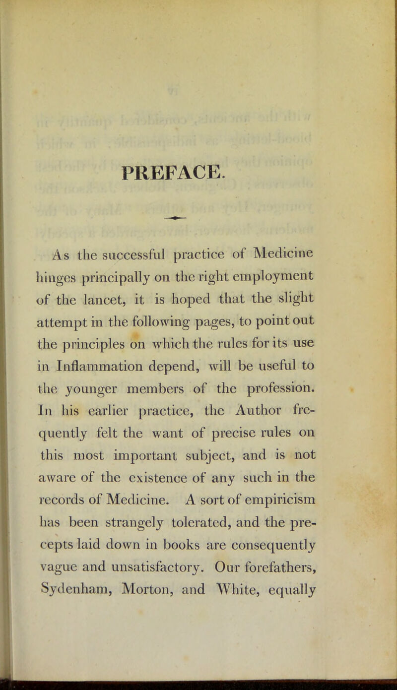 PREFACE. As the successful practice of Medicine hinges principally on the right employment of the lancet, it is hoped that the slight attempt in the following pages, to point out the principles on which the rules for its use in Inflammation depend, will be useful to the younger members of the profession. In his earlier practice, the Author fre- quently felt the want of precise rules on this most important subject, and is not aware of the existence of any such in the records of Medicine. A sort of empiricism has been strangely tolerated, and the pre- cepts laid down in books are consequently vague and unsatisfactory. Our forefathers, Sydenham, Morton, and White, equally