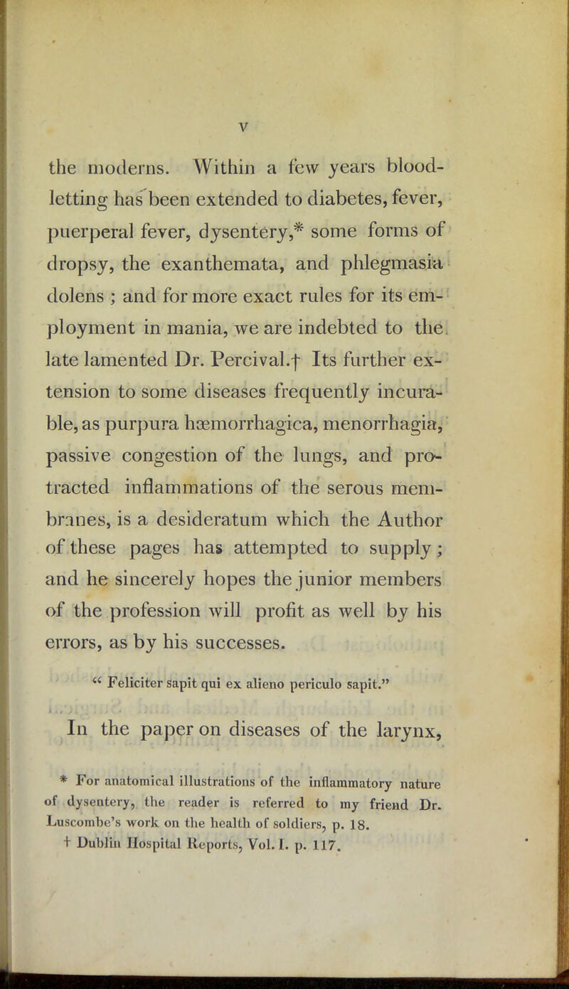 the moderns. Within a few years blood- letting has been extended to diabetes, fever, puerperal fever, dysentery,* some forms of dropsy, the exanthemata, and phlegmasia dolens ; and for more exact rules for its em- ployment in mania, we are indebted to the late lamented Dr. Percival.f Its further ex- tension to some diseases frequently incura- ble, as purpura hsemorrhagica, menorrhagia, passive congestion of the lungs, and pro- tracted inflammations of the serous mem- branes, is a desideratum which the Author of these pages has attempted to supply; and he sincerely hopes the junior members of the profession will profit as well by his errors, as by his successes. u Feliciter sapit qui ex alieno periculo sapit.” i i * • • . /. In the paper on diseases of the larynx, * For anatomical illustrations of the inflammatory nature of dysentery, the reader is referred to my friend Dr. Luscombe’s work on the health of soldiers, p. 18. + Dublin Hospital Reports, Yol. I. p. 117.