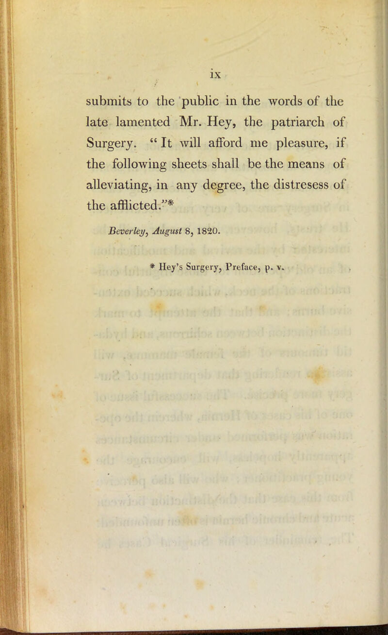 IX submits to the public in the words of the late lamented Mr. Hey, the patriarch of Surgery. “ It will afford me pleasure, if the following sheets shall be the means of alleviating, in any degree, the distresess of the afflicted.”* Beverley, August 8, 1820. * Key’s Surgery, Preface, p. v.