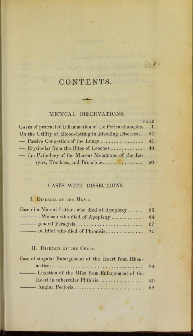 CONTENTS. MEDICAL OBSERVATIONS. PAGE Cases of protracted Inflammation of the Pericardium, &c. 1 On the Utility of Blood-letting in Bleeding Diseases.. 30 — Passive Congestion of the Lungs 41 — Erysipelas from the Bites of Leeches 44 — the Pathology of the Mucous Membrane of the La- rynx, Trachaea, and Bronchi® 50 CASES WITH DISSECTIONS. I. Diseases of the Head. Case of a Man of Letters who died of Apoplexy 63 a Woman who died of Apoplexy 64 general Paralysis 67 an Idiot who died of Phrenitis 70 II. Diseases of the Chest. Case of singular Enlargement of the Heart from Rheu- matism 72 Luxation of the Ribs from Enlargement of the Heart in tubercular Phthisis 80 ■ Angina Pectoris 82