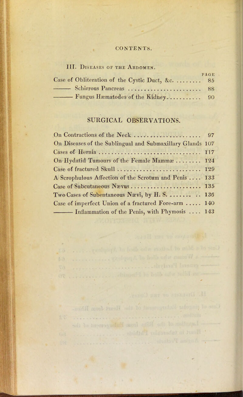 III. Diseases of the Abdomen. PAGE Case of Obliteration of the Cystic Duct, &c. 85 Schirrous Pancreas 88 Fungus Ilcematodes of the Kidney 90 SURGICAL OBSERVATIONS. On Contractions of the Neck 97 On Diseases of the Sublingual and Submaxillary Glands 107 Cases of Hernia 117 On Hydatid Tumours of the Female Mammal 124 Case of fractured Skull 129 A Scrophulous Affection of the Scrotum and Penis .... 133 Case of Subcutaneous Naevus 135 Two Cases of Subentaneous Nmvi, by II. S. .. 136 Case of imperfect Union of a fractured Fore-arm 140 Inflammation of the Penis, with Phymosis .... 143