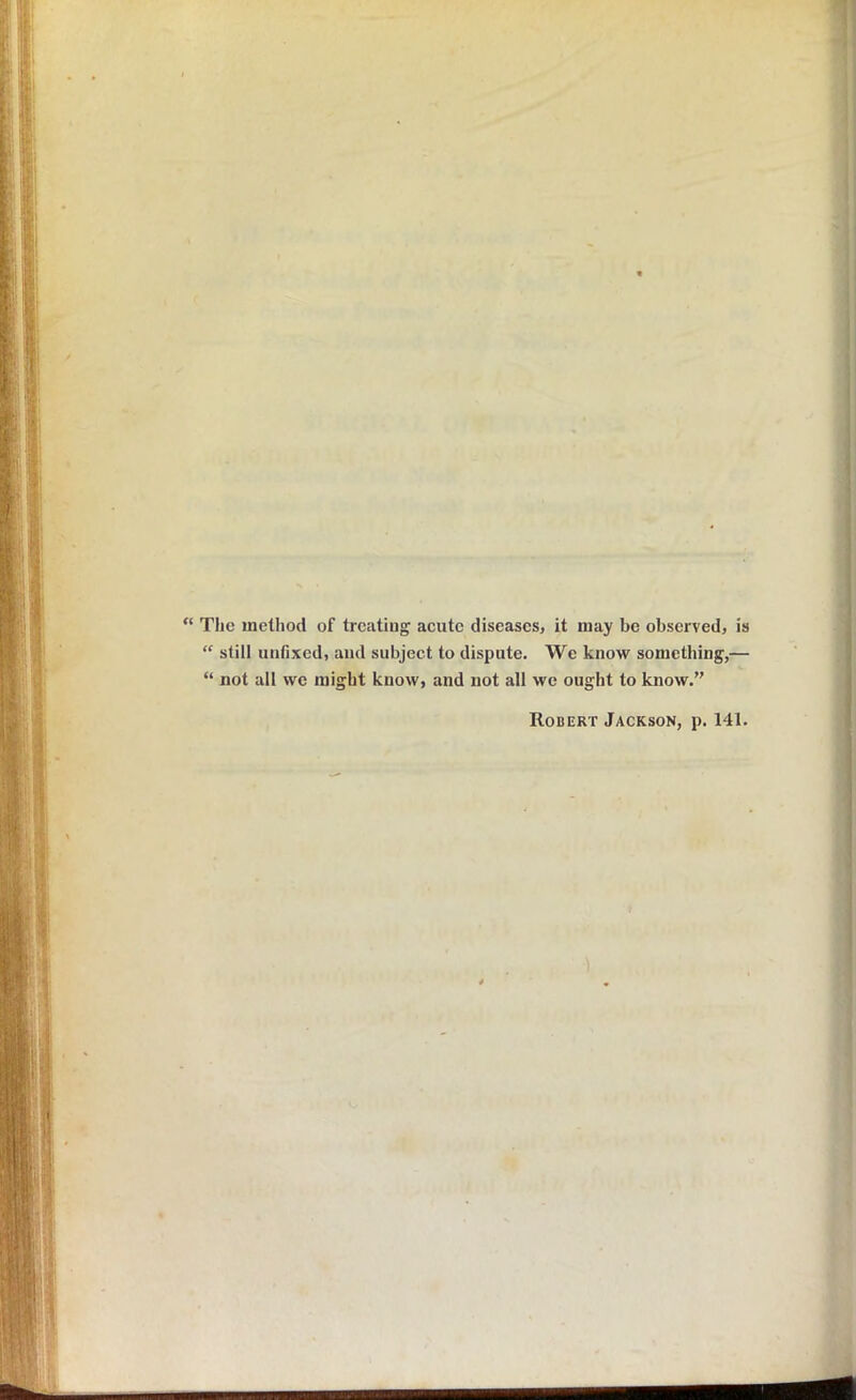 “ The method of treating acute diseases, it may be observed, is “ still unfixed, and subject to dispute. We know something,— “ not all we might know, and not all we ought to know.” Robert Jackson, p. 141.