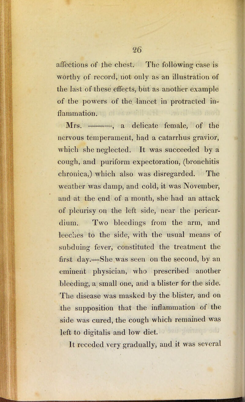 affections of the chest. The following case is worthy of record, not only as an illustration of the last of these effects, but as another example of the powers of the lancet in protracted in- flammation. Mrs. , a delicate female, of the nervous temperament, had a catarrhus gravior, which she neglected. It was succeeded by a cough, and puriform expectoration, (bronchitis chronica,) which also was disregarded. The weather was damp, and cold, it was November, and at the end of a month, she had an attack of pleurisy on the left side, near the pericar- dium. Two bleedings from the arm, and leeches to the side, with the usual means of subduing fever, constituted the treatment the first day.—She was seen on the second, by an eminent physician, who prescribed another bleeding, a small one, and a blister for the side. The disease was masked by the blister, and on the supposition that the inflammation of the side was cured, the cough which remained was left to digitalis and low diet. It receded very gradually, and it was several