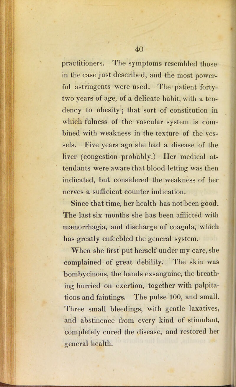 practitioners. The symptoms resembled those in the case just described, and the most power- ful astringents were used. The patient forty- two years of age, of a delicate habit, with a ten- dency to obesity; that sort of constitution in which fulness of the vascular system is com- bined with weakness in the texture of the ves- sels. Five years ago she had a disease of the liver (congestion probably.) Her medical at- tendants were aware that blood-letting was then indicated, but considered the weakness of her nerves a sufficient counter indication. Since that time, her health has not been good. The last six months she has been afflicted with msenorrhagia, and discharge of coagula, which has greatly enfeebled the general system. When she first put herself under my care, she complained of great debility. The skin was bombycinous, the hands exsanguine, the breath- ing hurried on exertion, together with palpita- tions and faintings. The pulse 100, and small. Three small bleedings, with gentle laxatives, and abstinence from every kind of stimulant, completely cured the disease, and restored her general health.