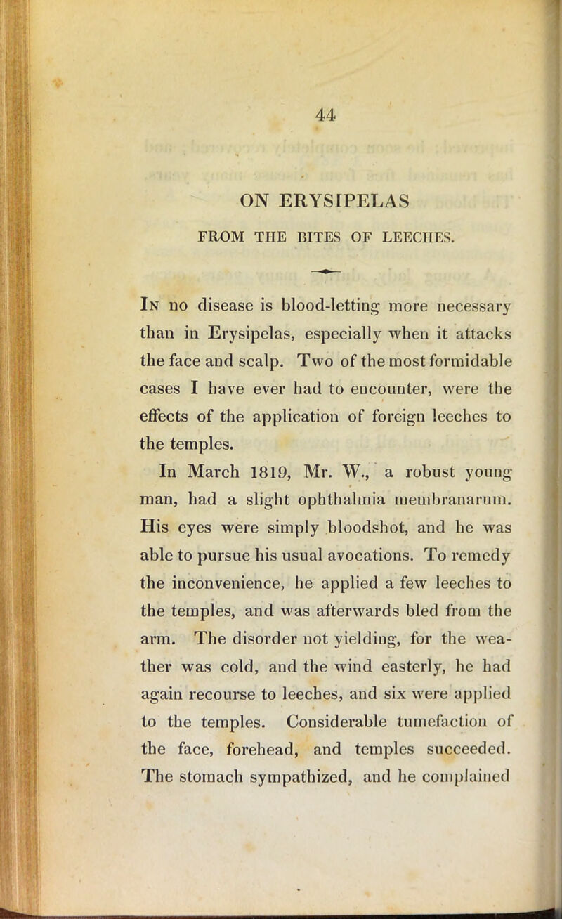 ON ERYSIPELAS FROM THE BITES OF LEECHES. In no disease is blood-letting more necessary than in Erysipelas, especially when it attacks the face and scalp. Two of the most formidable cases I have ever had to encounter, were the effects of the application of foreign leeches to the temples. In March 1819, Mr. W., a robust young- man, had a slight ophthalmia membranarum. His eyes were simply bloodshot, and he was able to pursue his usual avocations. To remedy the inconvenience, he applied a few leeches to the temples, and was afterwards bled from the arm. The disorder not yielding, for the wea- ther was cold, and the wind easterly, he had again recourse to leeches, and six were applied to the temples. Considerable tumefaction of the face, forehead, and temples succeeded. The stomach sympathized, and he complained