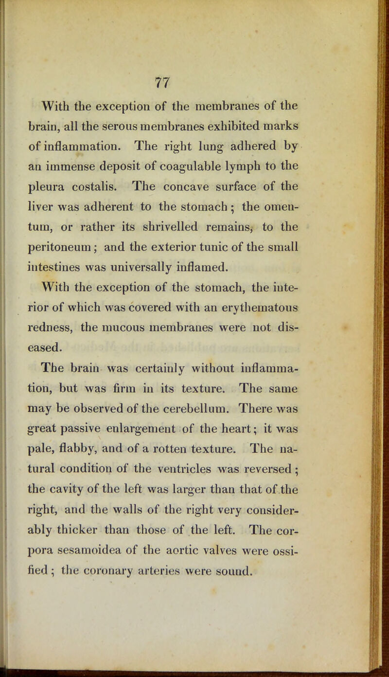 With the exception of the membranes of the brain, all the serous membranes exhibited marks of inflammation. The right lung adhered by an immense deposit of coagulable lymph to the pleura costalis. The concave surface of the liver was adherent to the stomach ; the omen- tum, or rather its shrivelled remains, to the peritoneum ; and the exterior tunic of the small intestines was universally inflamed. With the exception of the stomach, the inte- rior of which was covered with an erythematous redness, the mucous membranes were not dis- eased. The brain was certainly without inflamma- tion, but was firm in its texture. The same may be observed of the cerebellum. There was great passive enlargement of the heart; it was pale, flabby, and of a rotten texture. The na- tural condition of the ventricles was reversed; the cavity of the left was larger than that of the right, and the walls of the right very consider- ably thicker than those of the left. The cor- pora sesamoidea of the aortic valves were ossi- fied ; the coronary arteries were sound.