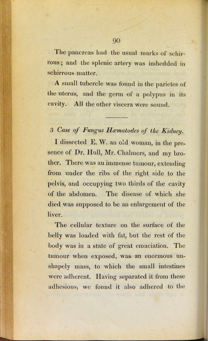 The pancreas had the usual marks of schir- rous; and the splenic artery was imbedded in schirrous matter. A small tubercle was found in the parietes of the uterus, and the germ of a polypus in its cavity. All the other viscera were sound. 3 Case of Fungus Hcematodes of the Kidney. I dissected E. W. an old woman, in the pre- sence of Dr. Hull, Mr. Chalmers, and my bro- ther. There was an immense tumour, extending from under the ribs of the right side to the pelvis, and occupying two thirds of the cavity of the abdomen. The disease of which she died was supposed to be an enlargement of the liver. The cellular texture on the surface of the belly was loaded with fat, but the rest of the body was in a state of great emaciation. The tumour when exposed, was an enormous un- shapely mass, to which the small intestines were adherent. Having separated it from these adhesions) we found it also adhered to the