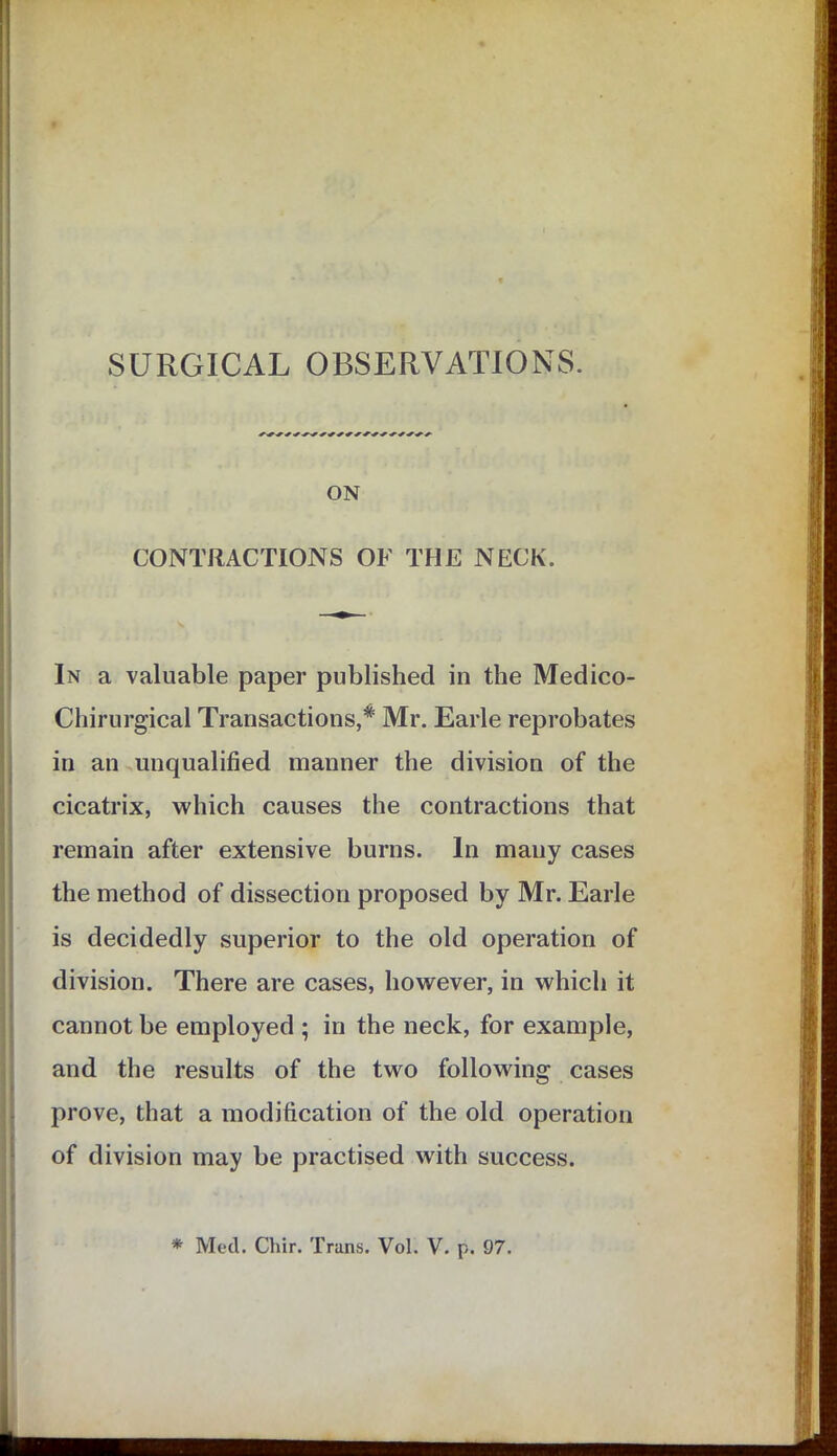 ON CONTRACTIONS OF THE NECK. In a valuable paper published in the Medico- Chirurgical Transactions,* Mr. Earle reprobates in an unqualified manner the division of the cicatrix, which causes the contractions that remain after extensive burns. In many cases the method of dissection proposed by Mr. Earle is decidedly superior to the old operation of division. There are cases, however, in which it cannot be employed ; in the neck, for example, and the results of the two following cases prove, that a modification of the old operation of division may be practised with success.