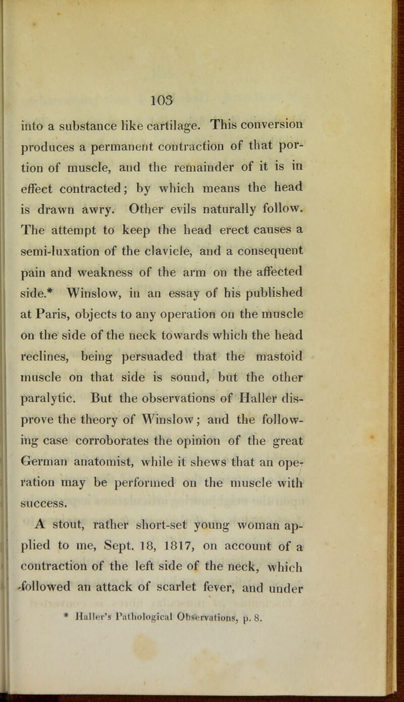 into a substance like cartilage. This conversion produces a permanent contraction of that por- tion of muscle, and the remainder of it is in effect contracted; by which means the head is drawn awry. Other evils naturally follow. The attempt to keep the head erect causes a semi-luxation of the clavicle, and a consequent pain and weakness of the arm on the affected side.* Winslow, in an essay of his published at Paris, objects to any operation on the muscle on the side of the neck towards which the head reclines, being persuaded that the mastoid muscle on that side is sound, but the other paralytic. But the observations of Haller dis- prove the theory of Winslow; and the follow- ing case corroborates the opinion of the great German anatomist, while it shews that an ope^ ration may be performed on the muscle with success. A stout, rather short-set young woman ap- plied to me, Sept. 18, 1817, on account of a contraction of the left side of the neck, which followed an attack of scarlet fever, and under