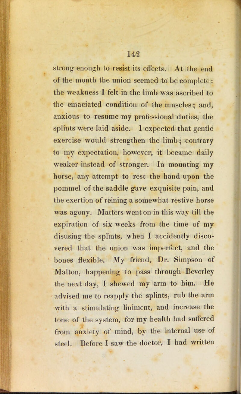 strong enough to resist its effects. At the end of the month the union seemed to be complete: the weakness I felt in the limb was ascribed to the emaciated condition of the muscles; and, anxious to resume my professional duties, the splints were laid aside. 1 expected that gentle exercise would strengthen the limb; contrary to my expectation, however, it became daily weaker instead of stronger. In mounting my horse, any attempt to rest the hand upon the pommel of the saddle gave exquisite pain, and the exertion of reining a somewhat restive horse was agony. Matters went on in this way till the expiration of six weeks from the time of my disusing the splints, when I accidently disco- vered that the union was imperfect, and the bones flexible. My friend, Dr. Simpson of Malton, happening to pass through Beverley the next day, I shewed my arm to him. He advised me to reapply the splints, rub the arm with a stimulating liniment, and increase the tone of the system, for my health had suffered from anxiety of mind, by the internal use of steel. Before I saw the doctor, I had written X