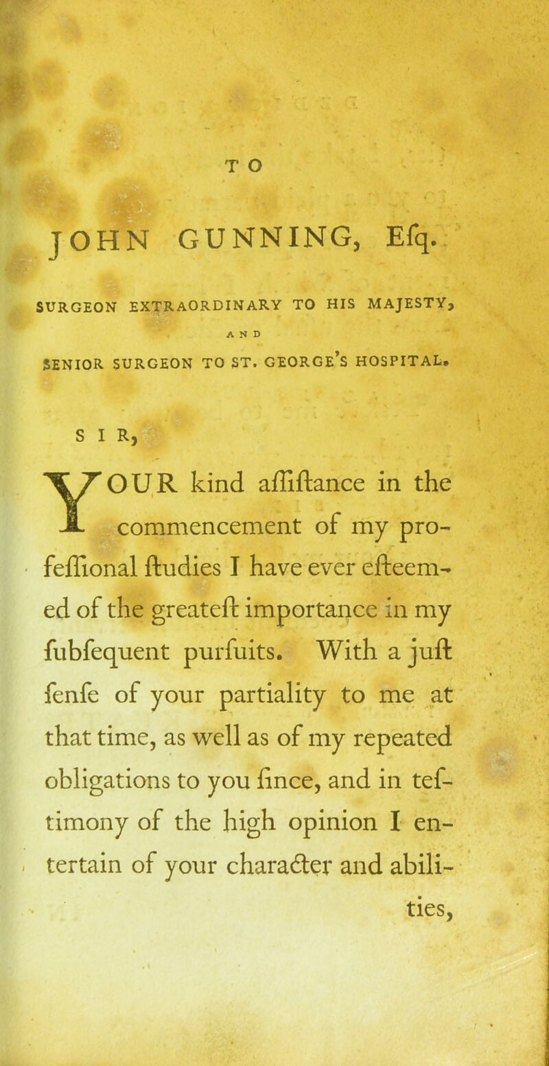 T O JOHN GUNNING, Efq. SURGEON EXTRAORDINARY TO HIS MAJESTY, AND SENIOR SURGEON TO ST. GEORGE’S HOSPITAL. S I R, YOUR kind affiftance in the commencement of my pro- feftional ftudies I have ever efteem- ed of the greateft importance in my fubfequent purfuits. With a juft fenfe of your partiality to me at that time, as well as of my repeated obligations to you fince, and in tef- timony of the high opinion I en- tertain of your character and abili- ties, j
