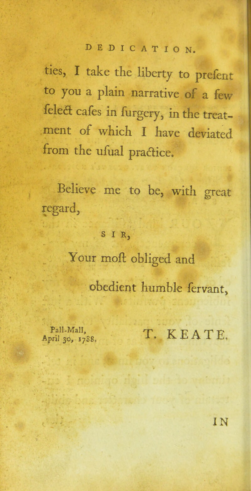 dedication. ties, I take the liberty to prefent to you a plain narrative of a few felefl: cafes in furgery, in the treat- ment of which I have deviated from the ufual practice. Believe me to be, with great regard, SIR, Your moft obliged and obedient humble fervant. Pall-Mall, April 30, 17S8. T. KEATE. H