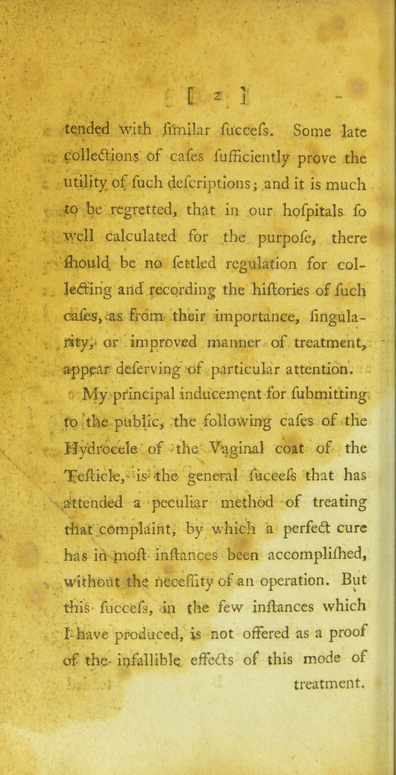 f: * J tended with fimilar fuccefs. Some late collections of cafes fufficiently prove the utility of fuch descriptions; and it is much -to be regretted, that in our hofpitals fo Well calculated for the purpofe, there fhould, be no fettled regulation for col- lecting and recording the hiftories of fuch cafes, <as from their importance, fingula- . rity,- or improved manner of treatment, appear deferving -of particular attention. . My principal inducement for fubmitting to the public, the following cafes of the „ * J. . 4 Hydrocele of the Vaginal coat of the Tfefticle, is the general fuccefs that has ■ .'Attended a peculiar method of treating that complaint, by which a perfect cure has in molt inftances been accomplifhed, without the necefiity of an operation. But thiS' fuccefs, in the few inftances which I-have produced, is not offered as a proof of the- infallible effects of this mode of treatment.