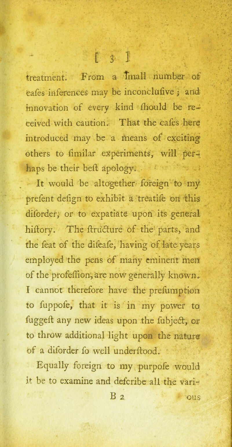 treatment; From a tinall number of cafes inferences may be inconclufive ; and innovation of every kind fhould be re- ceived with caution. That the cafes here introduced may be a means of exciting others to limilar experiments, will per-, haps be their bed: apology. -? It would be altogether foreign to my prefent defign to exhibit a treatife on this diforder, or to expatiate upon its general hiftory. The ftrudfrire of the' parts* and the feat of the difeafe, having of late years employed the pens of many eminent men of the profeffion, are now generally known. I cannot therefore have the prefumption to fuppofe, that it is in my power to fugged any new ideas upon the fubjedt, or to throw additional light upon the nature of a diforder fo well underftood. ' Equally foreign to my purpofe would It be to examine and defcribe all the vari~ B 2 ous
