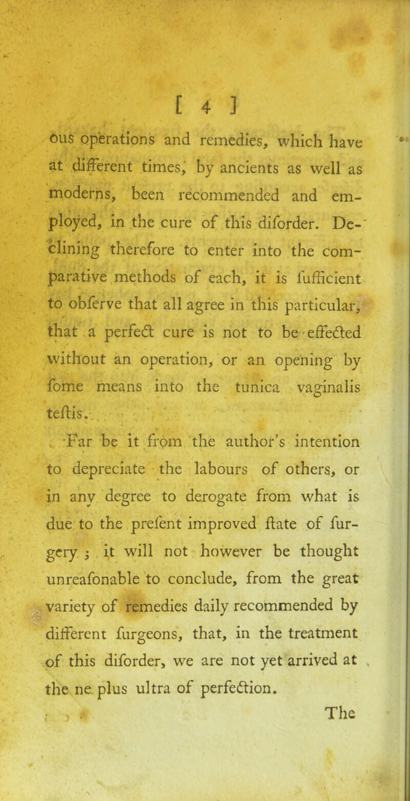 ous operations and remedies, which have at different times, by ancients as well as moderns, been recommended and em- ployed, in the cure of this diforder. De-' clining therefore to enter into the com- parative methods of each, it is fufficient to obferve that all agree in this particular, that a perfect cure is not to be effected without an operation, or an opening by fome means into the tunica vaginalis teffis. . 'Far be it from the author’s intention to depreciate the labours of others, or in any degree to derogate from what is due to the prefent improved ffate of fur- gery ; it will not however be thought unreafonable to conclude, from the great variety of remedies daily recommended by different furgeons, that, in the treatment of this diforder, we are not yet arrived at the ne plus ultra of perfection. ■) • The