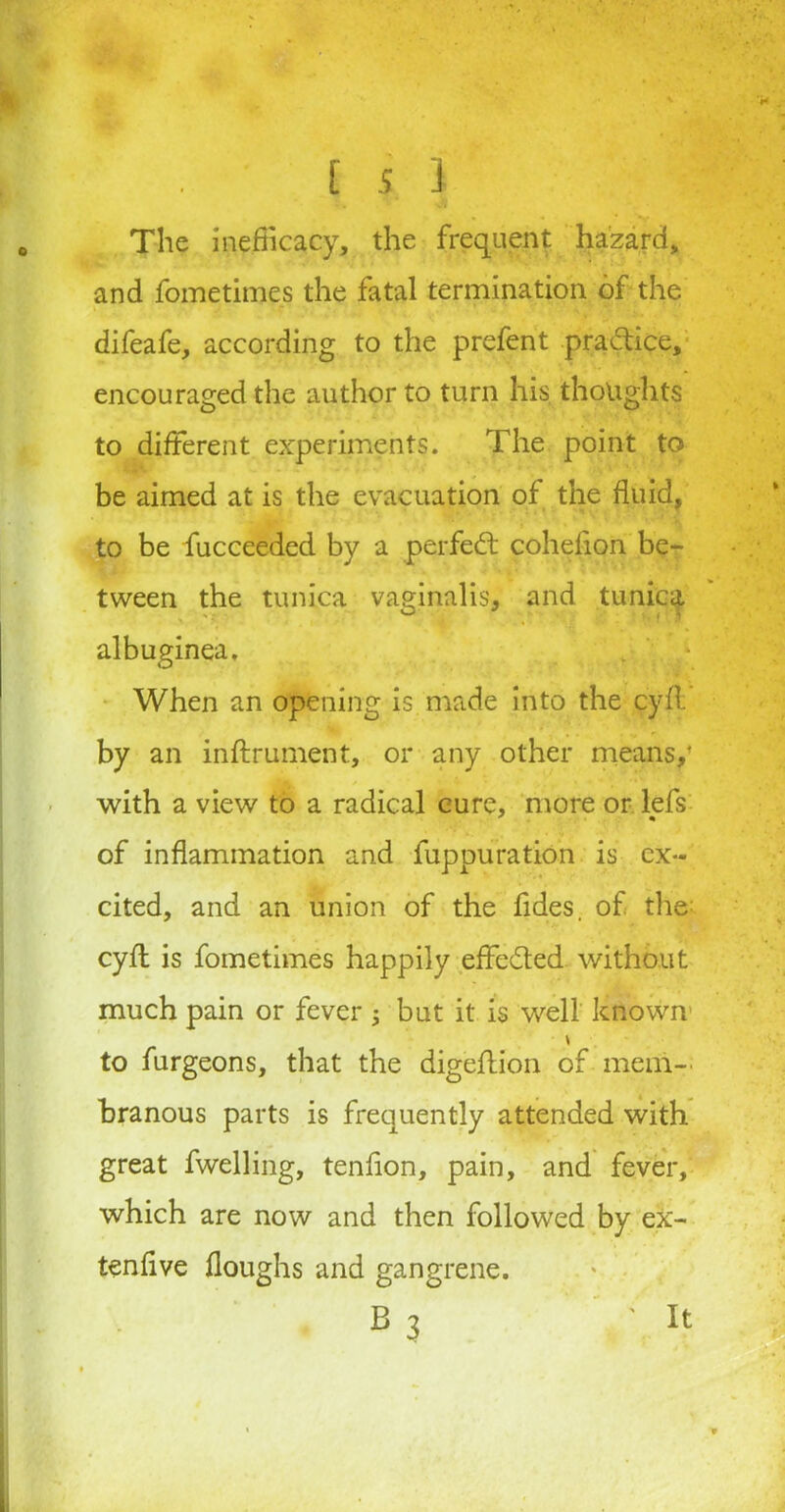 . • [ s J The inefficacy, the frequent hazard, and fometimes the fatal termination of the difeafe, according to the prefent pra&ice, encouraged the author to turn his thoughts to different experiments. The point to be aimed at is the evacuation of the fluid, to be fucceeded by a perfect cohefion be- tween the tunica vaginalis, and tunica albuginea. When an opening is made into the cyft by an inftrument, or any other means,' with a view to a radical cure, more or lefs * * of inflammation and fuppuration is ex- cited, and an union of the fides. of the cyfl is fometimes happily effected without much pain or fever ; but it is well known to furgeons, that the digeftion of mem- branous parts is frequently attended with great fwelling, tenfion, pain, and fever, which are now and then followed by ex- ten five houghs and gangrene. e3 ' it