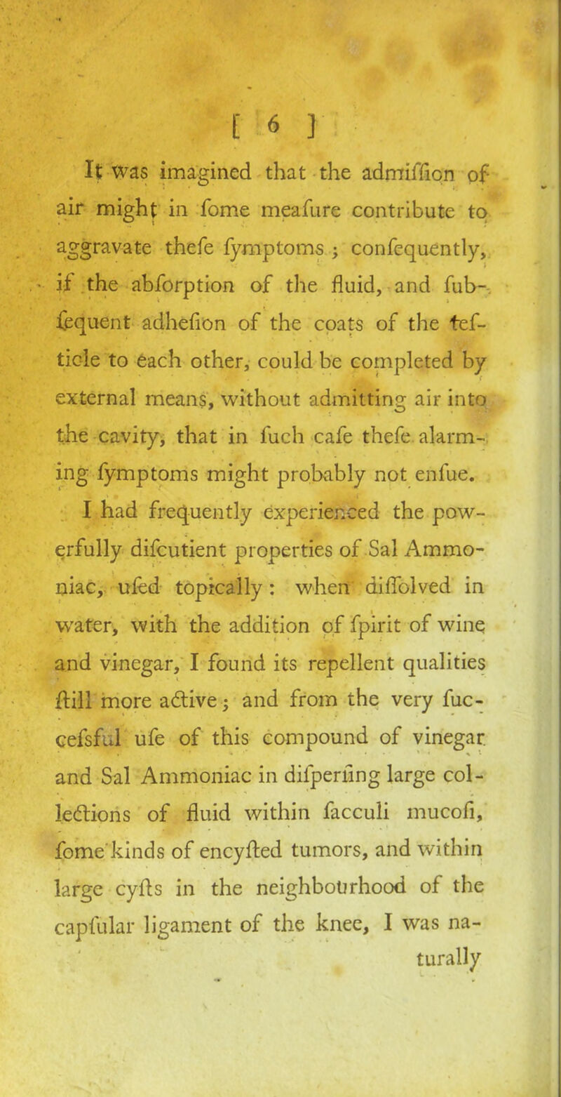 [■■«}■ It Was imagined that the admiffion of air might in fome meafure contribute to aggrayate thefe fymptoms ; confequently, it the abforption of the fluid, and fub- fequent adheflon of the coats of the tef- ticie to each other, could be completed by external means, without admitting air into the cavity, that in fuch cafe thefe alarm- ing lymptoms might probably not enfue. I had frequently experienced the pow- erfully difcutient properties of Sal Ammo- niac, tiled topically: when diflblved in wafer, with the addition of fpirit of wine and vinegar, I found its repellent qualities Hill more adtive; and from the very fuc- cefsful ufe of this compound of vinegar and Sal Ammoniac in difpernng large col- ledtions of fluid within facculi mucofi, fome kinds of encylted tumors, and within large cyfls in the neighbourhood of the capfular ligament of the knee, I was na- turally