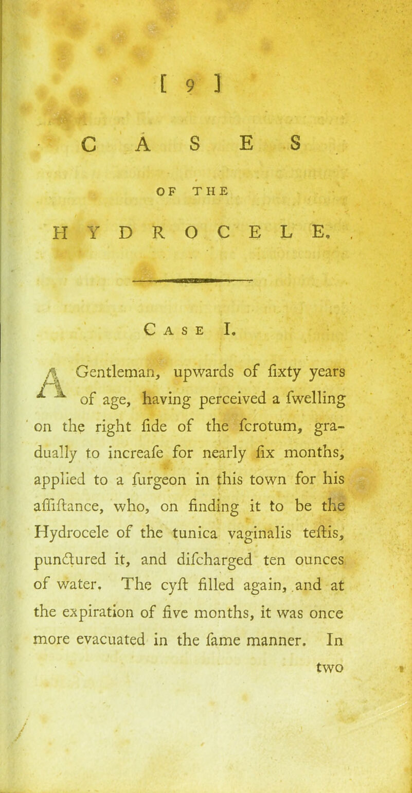 OF THE HYDROCELE. *mmmaminiin——■ ■ Case I. /) Gentleman, upwards of fixty years ^ ^ of age, having perceived a fwelling on the right fide of the fcrotum, gra- dually to increafe for nearly fix months, applied to a furgeon in this town for his affiftance, who, on finding it to be the Hydrocele of the tunica vaginalis teftis, * pundured it, and difcharged ten ounces of water. The cyft filled again, and at the expiration of five months, it was once more evacuated in the fame manner. In two