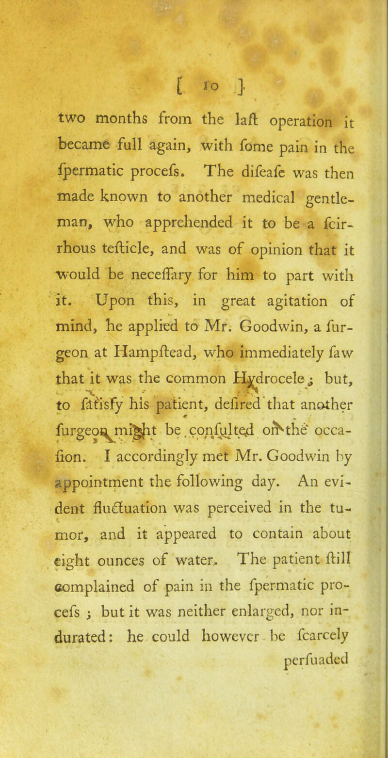 [ r° •} two months from the lafh operation it became full again, with fome pain in the ipermatic procefs. The difeafe was then made known to another medical gentle- man, who apprehended it to be a fcir- rhous tefticle, and was of opinion that it would be necelfary for him to part with it. Upon this, in great agitation of mind, he applied to Mr. Goodwin, a fur- geon at Hampftead, who immediately faw that it was the common Hydrocele ,; but, to ftt'isfy his patient, defired that another furgeoj^mi^it be. confuted, orb the* occa- fion. I accordingly met Mr. Goodwin by appointment the following day. An evi- dent flu&uation was perceived in the tu- mor, and it appeared to contain about eight ounces of water. The patient dill complained of pain in the fpermatic pro- cefs i but it was neither enlarged, nor in- durated : he could however be fcarcely perfuaded