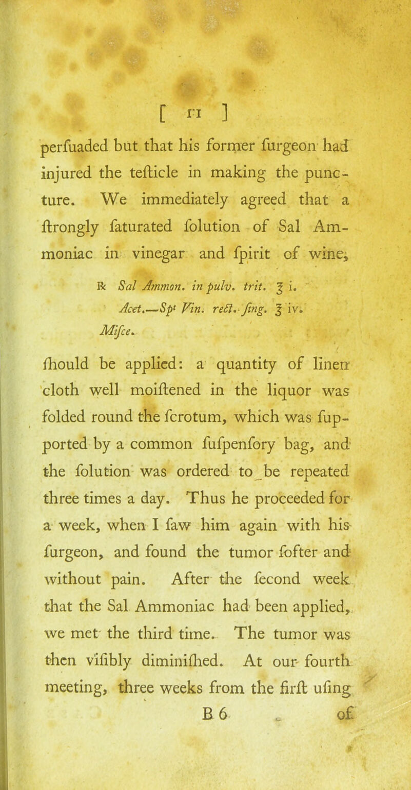 perfuaded but that his former furgeon had injured the tefticle in making the punc- ture. We immediately agreed that a ftrongly faturated l'olution of Sal Am- moniac in vinegar and fpirit of wine* ft Sal Ammon, in pulv. trit. % i. Acet.—Sp‘ Vin. reft. fmg. % iv. Mifce. Ihould be applied: a quantity of linen cloth well moiftened in the liquor was folded round the fcrotum, which was fup- ported by a common fufpenfory bag, and the folution was ordered to be repeated three times a day. Thus he proceeded for a week, when I faw him again with his^ furgeon, and found the tumor fofter and without pain. After the fecond week that the Sal Ammoniac had been applied, we met the third time. The tumor was then vifibly diminilhed. At our fourth meeting, three weeks from the firfl ufing B 6 . o£
