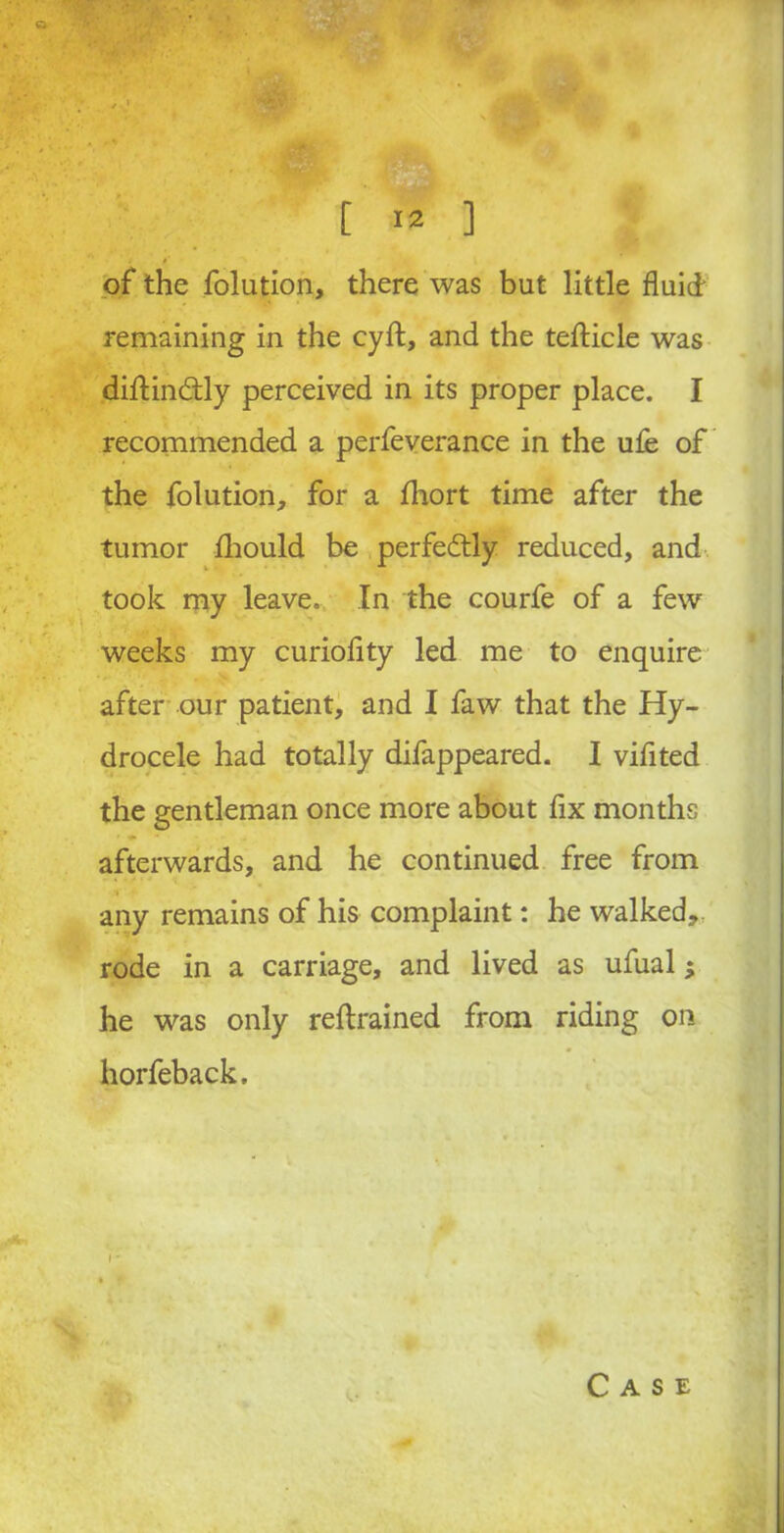 ~X; [ 12 1 of the folution, there was but little fluid remaining in the cyft, and the teflicle was diftindtly perceived in its proper place. I recommended a perfeverance in the ufe of the folution, for a fhort time after the tumor fhould be perfectly reduced, and took my leave. In the courfe of a few weeks my curioflty led me to enquire after our patient, and I faw that the Hy- drocele had totally difappeared. I viflted the gentleman once more about fix months afterwards, and he continued free from any remains of his complaint: he walked, rode in a carriage, and lived as ufual; he was only reftrained from riding on horfeback.