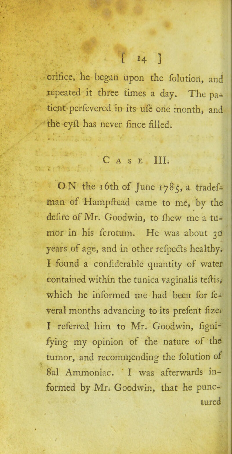 • - . , orifice, he began upon the folution, and repeated it three times a day. The pa- tient-perfevered in its ufe one month, and the cyfi: has never fince filled. •L * .. * .... f> Case III. vi.n 1 ON the 16th of June 1785, a trades- man of Hampftead came to me, by the defire of Mr. Goodwin, to fihew me a tu- mor in his fcrotum. He was about 30 years of age, and in other refpe&s healthy. I found a confiderable quantity of water contained within the tunica vaginalis teftis* which he informed me had been for fe- veral months advancing to its prefent fize; I referred him to Mr, Goodwin, figni- fying my opinion of the nature of the tumor, and recommending the folution of Sal Ammoniac. * I was afterwards in- formed by Mr; Goodwin, that he punc- tured