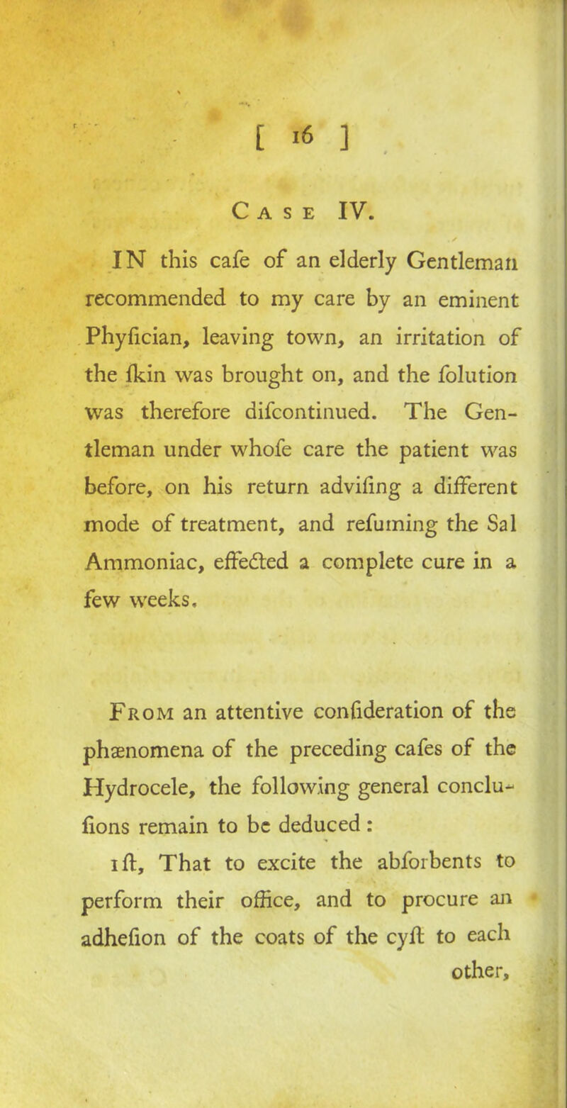 IN this cafe of an elderly Gentleman recommended to my care by an eminent i Phyfician, leaving town, an irritation of the fkin was brought on, and the folution was therefore difcontinued. The Gen- tleman under whofe care the patient was before, on his return advifing a different mode of treatment, and refuming the Sal Ammoniac, effeded a complete cure in a few weeks. From an attentive confideration of the phenomena of the preceding cafes of the Hydrocele, the following general conclu- lions remain to be deduced: ill. That to excite the abforbents to perform their office, and to procure an adhefion of the coats of the cyft to each other.