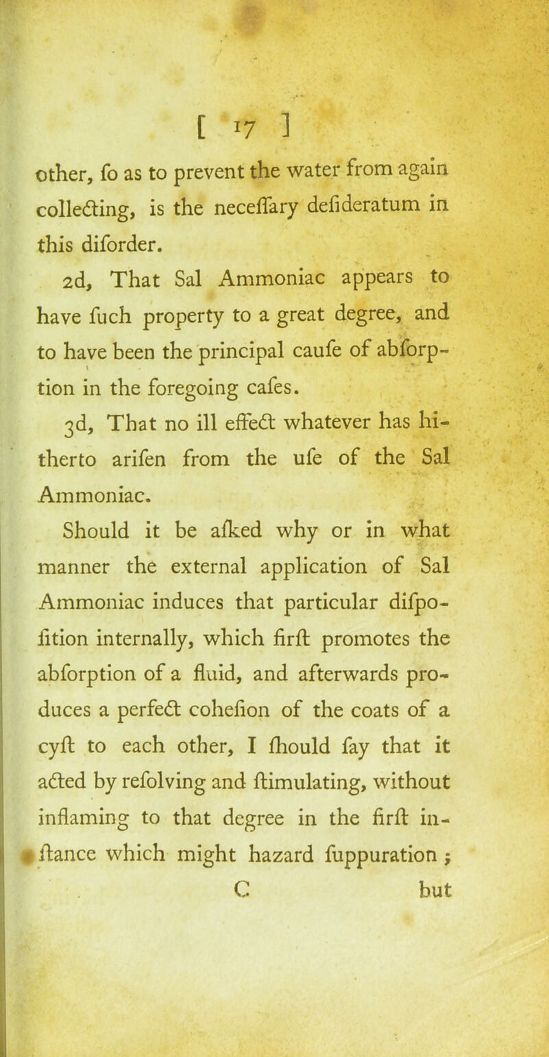 [ [7 1 other, fo as to prevent the water from again collecting, is the neceflary defideratum in this diforder. 2d, That Sal Ammoniac appears to have fuch property to a great degree, and to have been the principal caufe of abforp- tion in the foregoing cafes. 3d, That no ill effeCt whatever has hi- therto arifen from the ufe of the Sal Ammoniac. Should it be afked why or in what manner the external application of Sal Ammoniac induces that particular difpo- fition internally, which firft promotes the abforption of a fluid, and afterwards pro- duces a perfect cohefion of the coats of a cyft to each other, I fhould fay that it aCted by refolving and flimulating, without inflaming to that degree in the firft in- • itance which might hazard fuppuration j C but