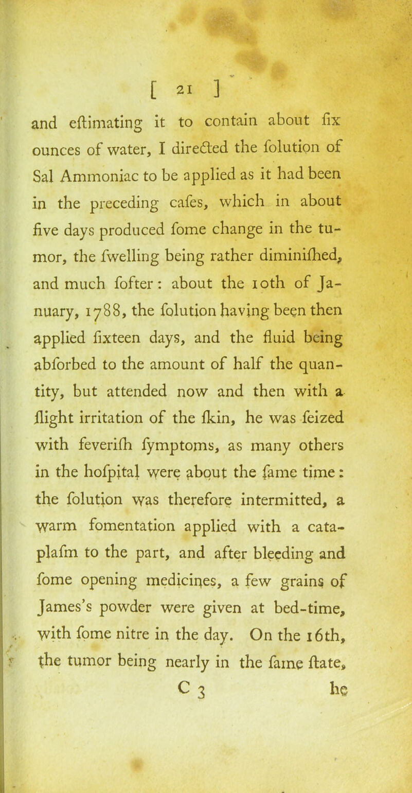 and eflimating it to contain about fix ounces of water, I directed the folution of Sal Ammoniac to be applied as it had been in the preceding cafes, which in about five days produced fome change in the tu- mor, the fwelling being rather diminifhed, and much fofter: about the ioth of Ja- nuary, 1788, the folution having been then applied fixteen days, and the fluid being abforbed to the amount of half the quan- tity, but attended now and then with a flight irritation of the fkin, he was feized with feverifh fymptoms, as many others in the hofpital were about the fame time: the folution was therefore intermitted, a Warm fomentation applied with a cata- plafm to the part, and after bleeding and fome opening mediciues, a few grains of James’s powder were given at bed-time, with fome nitre in the day. On the 16th, / . the tumor being nearly in the fame ftate, C 3 he