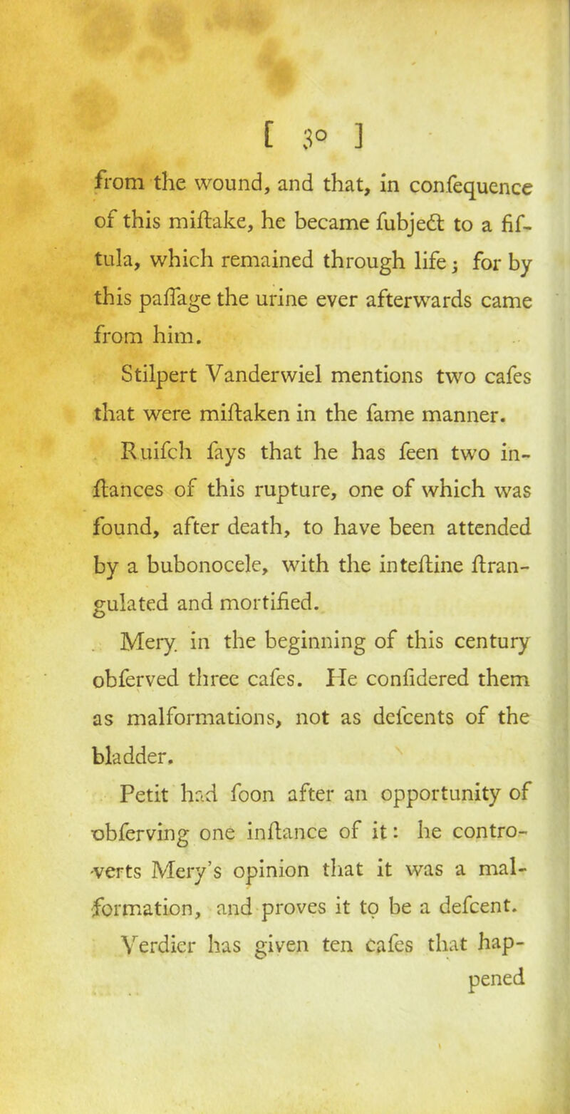f 3° ] from the wound, and that, in confequence of this miftake, he became fubjedt to a fif- tula, which remained through life 3 for by this paffage the urine ever afterwards came from him. Stilpert Vanderwiel mentions two cafes that were miftaken in the fame manner. Ruifch fays that he has feen two in- ftances of this rupture, one of which was found, after death, to have been attended by a bubonocele, with the intefline flran- gulated and mortified. Mery, in the beginning of this century obferved three cafes. He confidered them \ as malformations, not as delcents of the bladder. Petit had. foon after an opportunity of obferving one inflance of it: he contro- verts Mery’s opinion that it was a mal- formation, and proves it to be a defcent. Yerdier has given ten cafes that hap-