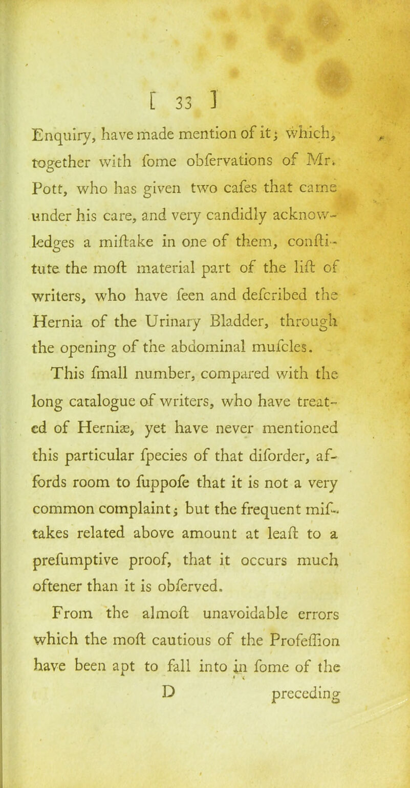 Enquiry, have made mention of it; which, together with fome obfervations of Mn Pott, who has given two cafes that earns under his care, and very candidly acknow- ledges a miftake in one of them, confti- tute the mod material part of the lift of writers, who have feen and deferibed the Hernia of the Urinary Bladder, through the opening of the abdominal mufcles. This fmall number, compared with the long catalogue of writers, who have treat- ed of Hernias, yet have never mentioned this particular fpecies of that diforder, af- fords room to fuppofe that it is not a very common complaint; but the frequent mif~ takes related above amount at leaft to a prefumptive proof, that it occurs much oftener than it is obferved. From the almoft unavoidable errors which the moft cautious of the Profeffion have been apt to fall into in fome of the * • < D preceding