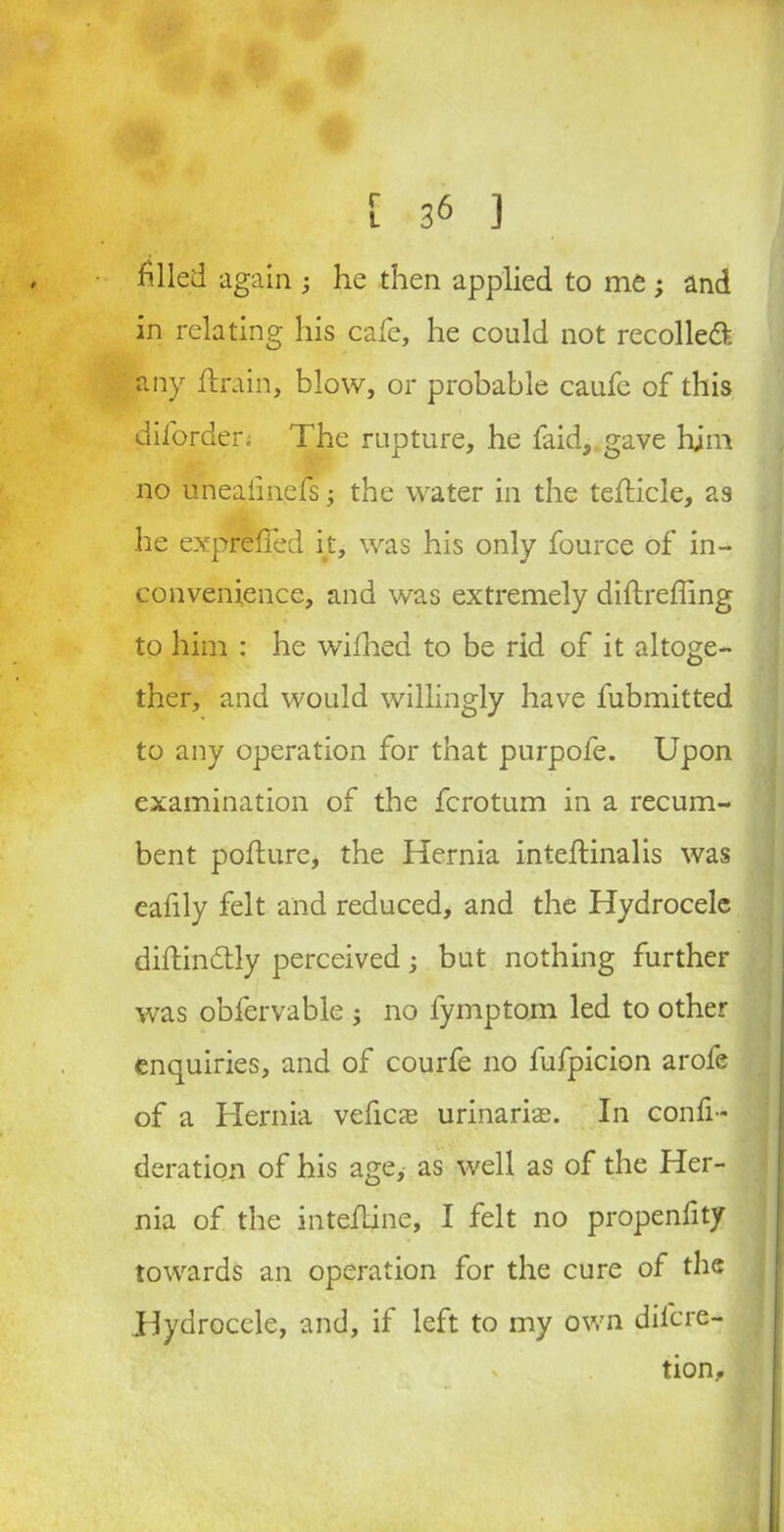 filled again he then applied to me; and in relating his cafe, he could not recoiled any drain, blow, or probable caufc of this dilorden The rupture, he faid, gave him no uneaiinefs 3 the water in the tedicle, as he expreffed it, was his only fource of in- convenience, and was extremely diftreffing to him : he wifhed to be rid of it altoge- ther, and would willingly have fubmitted to any operation for that purpofe. Upon examination of the fcrotum in a recum- bent podure, the Hernia intedinalis was eafily felt and reduced, and the Hydrocele didindly perceived; but nothing further was obfervable ; no fymptom led to other enquiries, and of courfe no fufpicion arofe of a Hernia veficae urinaris. In confi- deration of his age, as well as of the Her- nia of the intedine, I felt no propenfity towards an operation for the cure of the Hydrocele, and, if left to my own dil'cre- s tion.