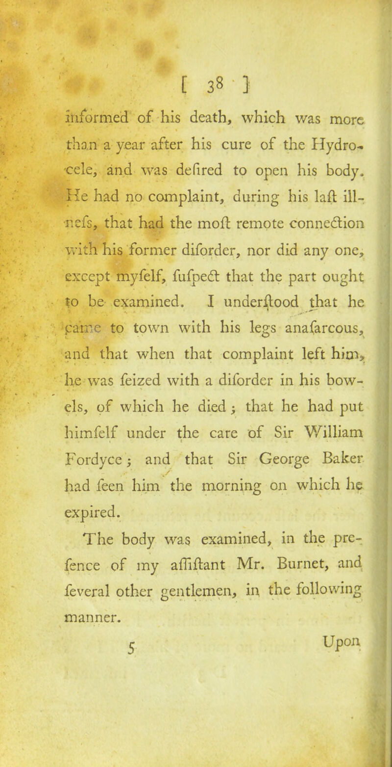 / [ 3« 3 informed of his death, which was more than a year after his cure of the Hydro- cele, and was defired to open his body. He had no complaint, during his lad ill- •nefs, that had the mod; remote connection with his former diforder, nor did any one, except myfelf, fufpeCt that the part ought to be examined. I underftood that he parne to town with his legs anafarcous, and that when that complaint left him> he wras feized with a diforder in his bow- els, of which he died; that he had put himfelf under the care of Sir William i t • i :• Fordyce and that Sir George Baker had feen him the morning on which he expired. The body was examined, in the pre- fence of my affiffant Mr. Burnet, and feveral other gentlemen, in the following manner. Upon