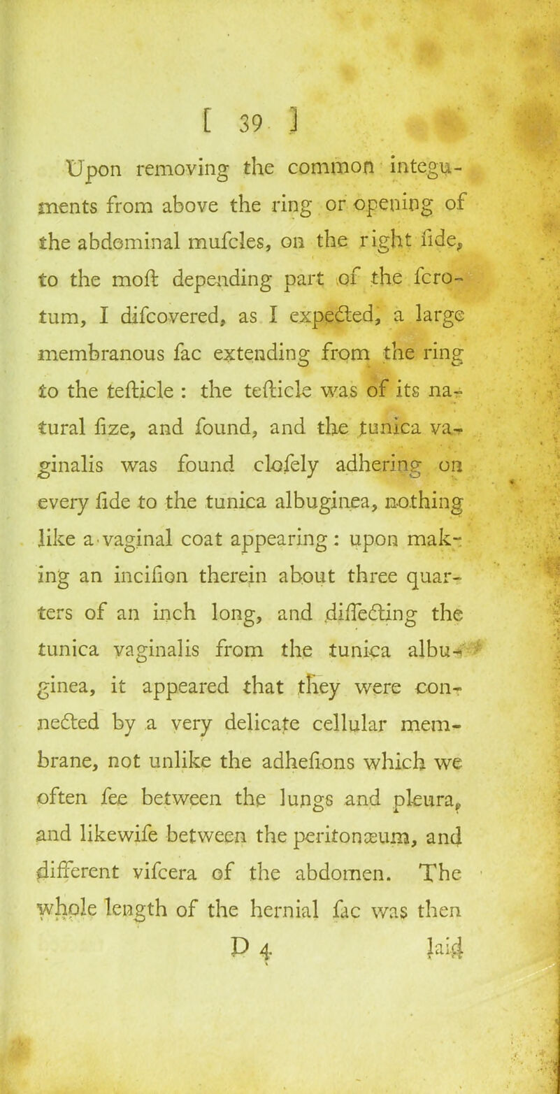 Upon removing the common integu- ments from above the ring or opening of the abdominal mufcles, on the right fide, to the moft depending part of the fcro- turn, I difcovered, as I expected, a large membranous fac extending from the ring to the tefticle : the tefticle was of its na- tural fize, and found, and the tunica va- ginalis was found clofely adhering on every fide to the tunica albuginea, nothing like a •vaginal coat appearing: upon mak- ing an incifion therein about three quar- ters of an inch long, and diffeCting the tunica vaginalis from the tunica albu^ ginea, it appeared that they were con- nected by a very delicate cellular mem- brane, not unlike the adhefions which we often fee between the lungs and pleura,., and likewife between the peritoneum, and different vifcera of the abdomen. The whole length of the hernial fac was then P 4 }ai-4