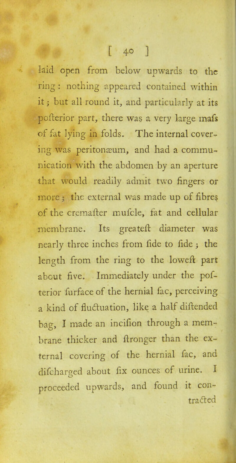 laid open from below upwards to the ring: nothing appeared contained within it; but all round it, and particularly at its pofterior part, there was a very large mafs of fat lying in folds. The internal cover- ing was peritonaeum, and had a commu- nication with the abdomen by an aperture that would readily admit two fingers or more ; the external was made up of fibres of the cremafter mufcle, fat and cellular membrane. Its greateft diameter was nearly three inches from fide to fide; the length from the ring to the lowefk part about five. Immediately under the pof- terior furface of the hernial fac, perceiving a kind of fluctuation, like a half difiended bag, I made an incifion through a mem- brane thicker and ftronger than the ex- ternal covering of the hernial fac, and difcharged about fix ounces of urine. I proceeded upwards, and found it con- tracted