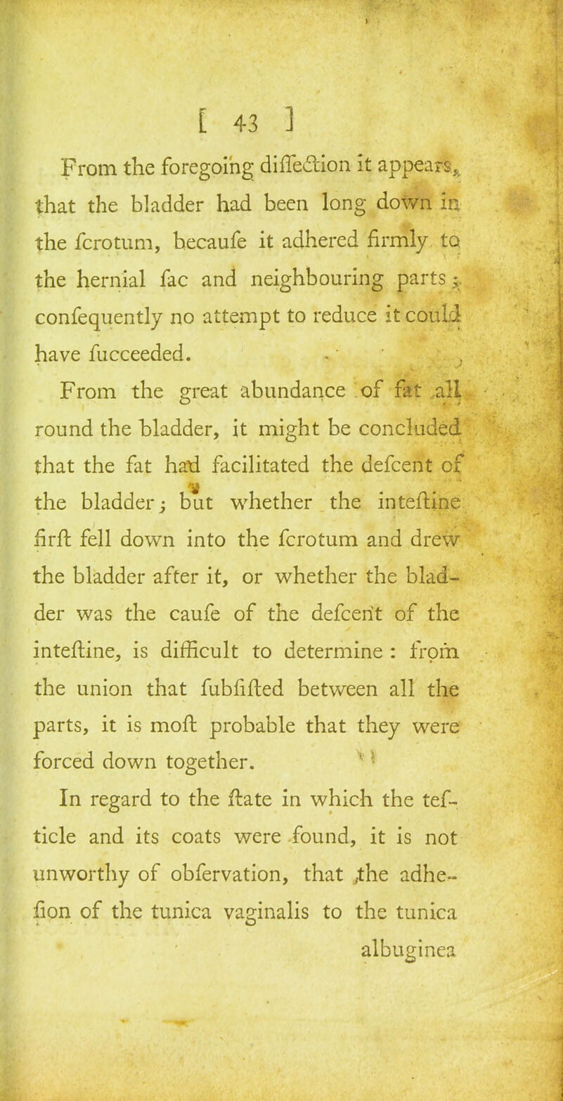 From the foregoing diffe&ion it appears* that the bladder had been long down in the fcrotum, becaufe it adhered firmly to «. \ ' the hernial fac and neighbouring parts^ confequently no attempt to reduce it could have fucceeded. ^ j From the great abundance of fat .all round the bladder, it might be concluded that the fat had facilitated the defcent of the bladder j but whether the inteftine firffc fell down into the fcrotum and drew the bladder after it, or whether the blad- der was the caufe of the defcent of the intefline, is difficult to determine : from the union that fubfifled between all the parts, it is mod probable that they were forced down together. In regard to the date in which the tef- ticle and its coats were found, it is not unworthy of obfervation, that ,the adhe- fion of the tunica vaginalis to the tunica albuginea