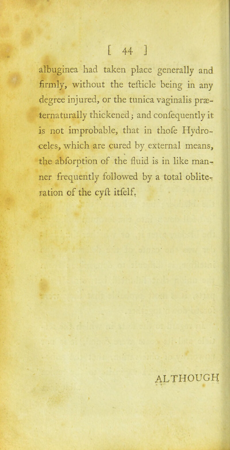 albuginea had taken place generally and firmly, without the tefticle being in any degree injured, or the tunica vaginalis pras- ternaturally thickened; and confequently it is not improbable, that in thofe Hydro- celes, which are cured by external means, the abforption of the fluid is in like man- ner frequently followed by a total oblite^ ration of the cyfl: itfelf. ALTHOUGH * ‘ A ,, •