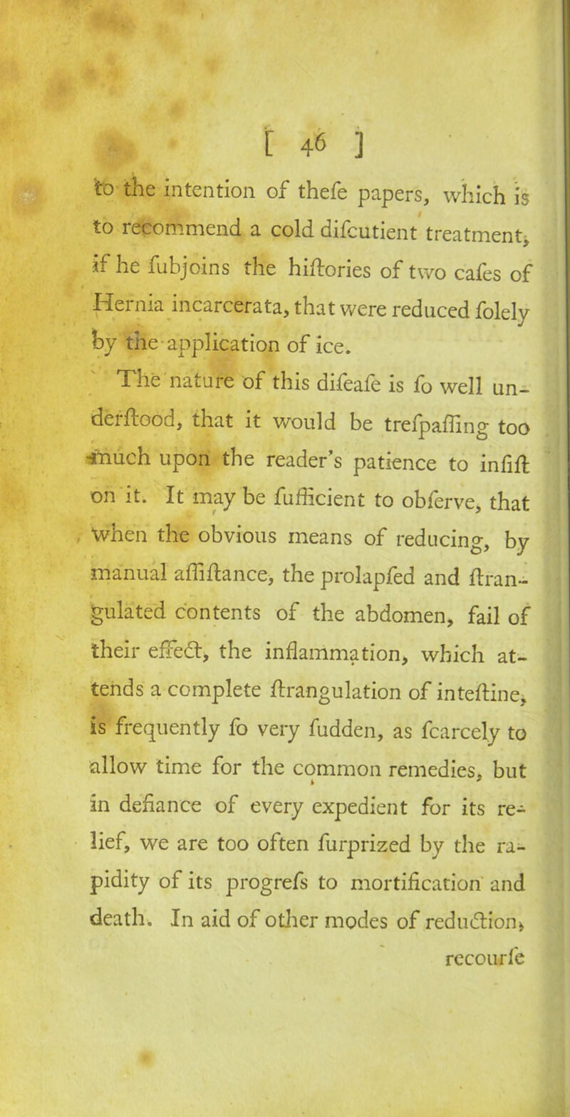 I 4® ] to the intention of thefe papers, which is to recommend a cold difcutient treatment, if he fubjoins the hiflories of two cafes of Hernia incarcerata, that were reduced folely by the application of ice. The nature of this difeafe is fo well un- derflood, that it would be trefpafling too *nuch upon the reader’s patience to infill on it. It may be fufficient to obferve, that When the obvious means of reducing, by manual alMance, the prolapfed and flran- gulated contents of the abdomen, fail of their efredl, the inflammation, which at- tends a complete ftrangulation of inteftine, is frequently fo very hidden, as fcarcely to allow time for the common remedies, but in defiance of every expedient for its re- lief, we are too often furprized by the ra- pidity of its progrefs to mortification and death. In aid of other modes of reduction, recourfe