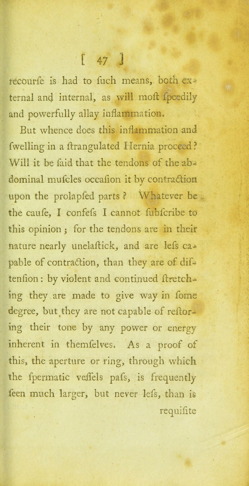 fecourfe is had to fuch means, both ex- ternal anc} internal, as will mofl fpeedily and powerfully allay inflammation. But whence does this inflammation and I fwelling in a ftrangulated Hernia proceed ? Will it be faid that the tendons of the ab- dominal mufcles occafion it by contraCtion upon the prolapfed parts ? Whatever be the caufe, I confefs I cannot fubfcribe to this opinion j for the tendons are in their nature nearly unelaftick, and are lefs ca> pable of contraction, than they are of dif- tenfion: by violent and continued llretch^ ing they are made to give way in fome degree, but they are not capable of reftor- ing their tone by any power or energy inherent in themfelves* As a proof of this, the aperture or ring, through which the fpermatic veifels pafs, is frequently feen much larger, but never lefs, than is requifite