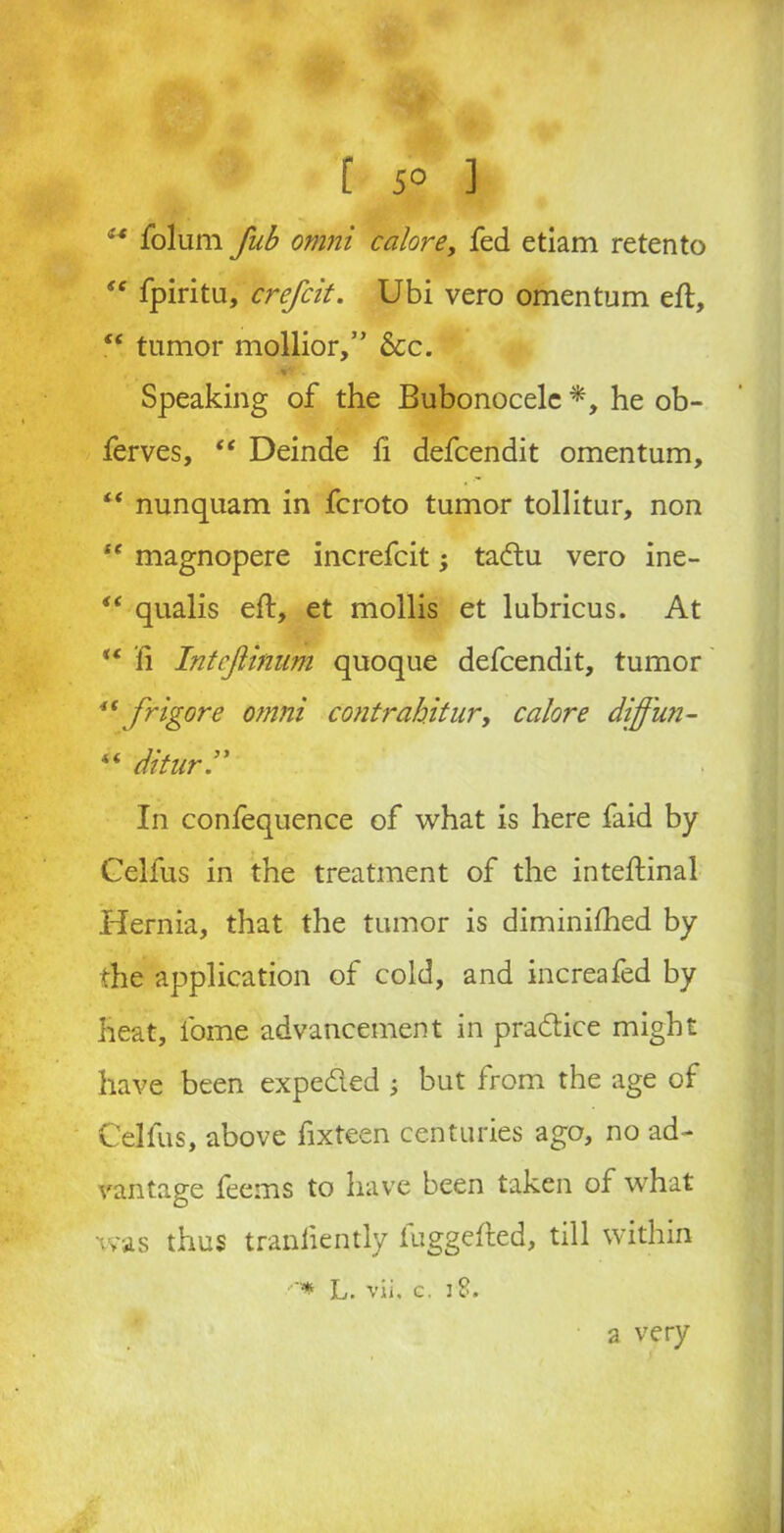 [ 5° ] ** folum fub omni calore, fed etiam retento “ fpiritu, crefcit. Ubi vero omentum eft, “ tumor mollior,” 6cc. Speaking of the Bubonocele *, he ob- ferves, “ Deinde fi defeendit omentum, “ nunquam in feroto tumor tollitur, non “ magnopere increfcit; tadu vero ine- “ qualis eft, et mollis et lubricus. At ** fi Intcjlinum quoque defeendit, tumor “ frigor e omni contrabitur, calore diffun- “ ditur.” In confequence of what is here faid by Cellus in the treatment of the inteftinal Hernia, that the tumor is diminifhed by the application of cold, and increafed by heat, fome advancement in pradice might have been expeded j but from the age of Cellus, above fixteen centuries ago, no ad- vantage feems to have been taken of what was thus tranliently fuggefted, till within ■* L. vii. g. 18. a very