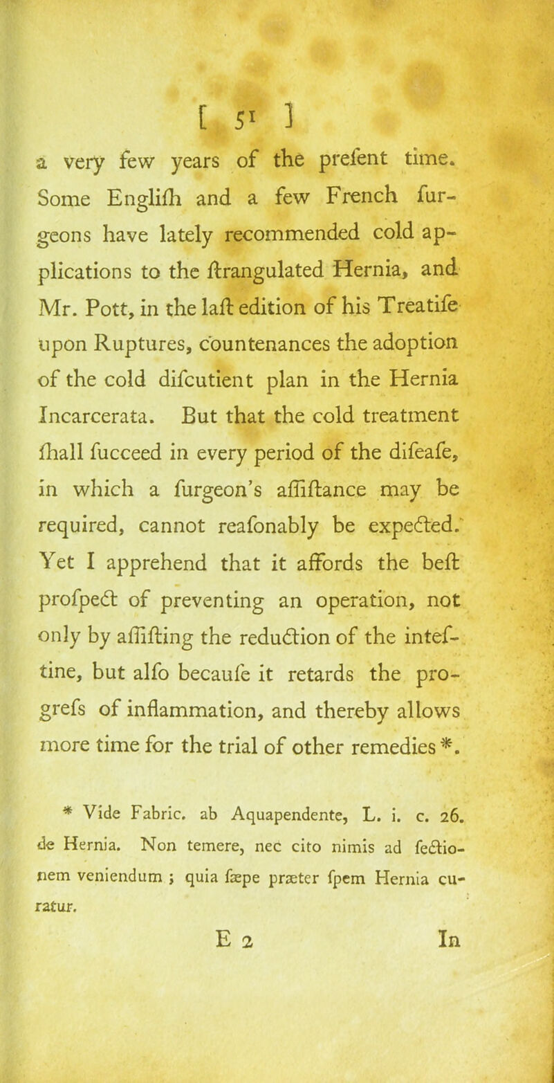 a very few years of the prel'ent time. Some Englifh and a few French fur- geons have lately recommended cold ap- plications to the drangulated Hernia, and Mr. Pott, in the lad: edition of his Treatife upon Ruptures, countenances the adoption of the cold difcutient plan in the Hernia Incarcerata. But that the cold treatment lhall fucceed in every period of the difeafe, in which a furgeon’s abidance may be required, cannot reafonably be expected. Yet I apprehend that it affords the bed profpedt of preventing an operation, not only by abiding the reduction of the intef- tine, but alfo becaufe it retards the pro- grefs of inflammation, and thereby allows more time for the trial of other remedies*. * Vide Fabric, ab Aquapendente, L. i. c. 26. de Hernia. Non temere, nec cito nimis ad fe&io- nem veniendum ; quia faepe prater fpem Hernia cu- E 2 ratur. In