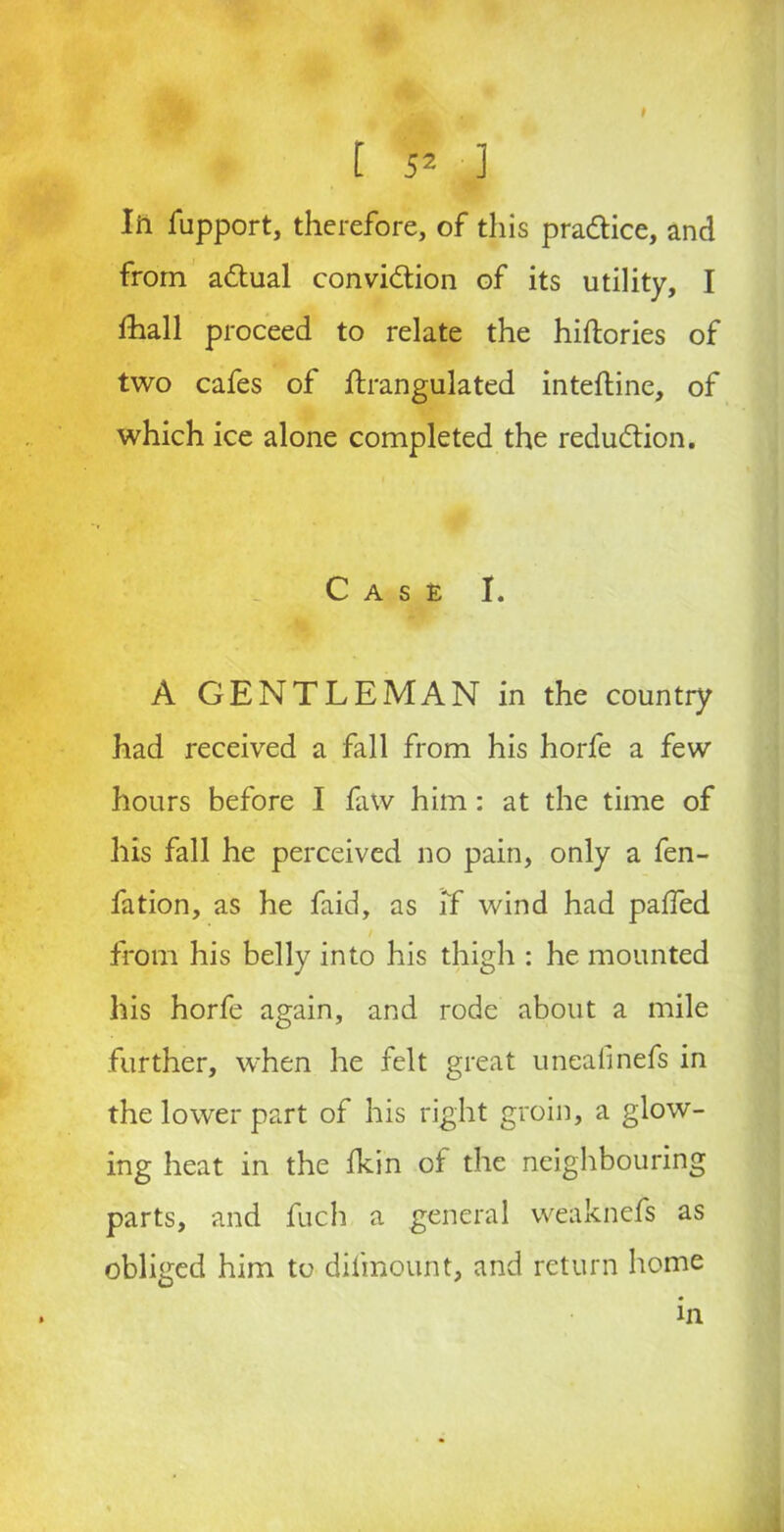 Iii fupport, therefore, of this pradice, and from adual convidion of its utility, I fhall proceed to relate the hiftories of two cafes of ftrangulated inteftine, of which ice alone completed the redudion. Case I. A GENTLEMAN in the country had received a fall from his horfe a few hours before I faw him: at the time of his fall he perceived no pain, only a fen- fation, as he faid, as If wind had paifed from his belly into his thigh : he mounted his horfe again, and rode about a mile further, when he felt great unealinefs in the lower part of his right groin, a glow- ing heat in the fkin of the neighbouring parts, and fuch a general weaknefs as obliged him to difmount, and return home in