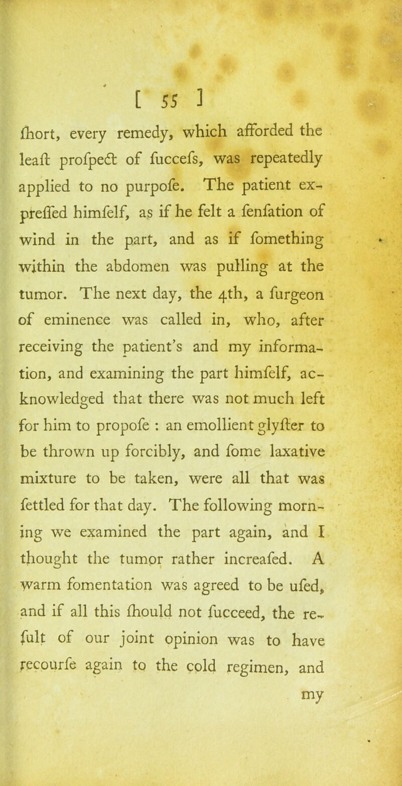 fliort, every remedy, which afforded the lead: profpedt of fuccefs, was repeatedly applied to no purpofe. The patient ex- preffed himfelf, as if he felt a fenfation of wind in the part, and as if fomething within the abdomen was pulling at the tumor. The next day, the 4th, a furgeon of eminence was called in, who, after receiving the patient’s and my informa- tion, and examining the part himfelf, ac- knowledged that there was not much left for him to propofe : an emollient glyfler to be thrown up forcibly, and fome laxative mixture to be taken, were all that was fettled for that day. The following morn- ing we examined the part again, and I thought the tumor rather increafed. A warm fomentation was agreed to be ufed, and if all this fhould not fucceed, the re- fult of our joint opinion was to have recourfe again to the cold regimen, and my