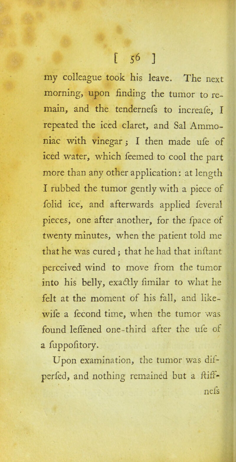 my colleague took his leave. The next morning, upon finding the tumor to re- main, and the tendernefs to increafe, I repeated the iced claret, and Sal Ammo- niac with vinegar; I then made ufe of iced water, which feemed to cool the part more than any other application: at length I rubbed the tumor gently with a piece of folid ice, and afterwards applied feveral pieces, one after another, for the fpace of twenty minutes, when the patient told me that he was cured; that he had that infiant perceived wind to move from the tumor into his belly, exa&ly fimilar to what he felt at the moment of his fall, and like- wife a fecond time, when the tumor was found lefiened one-third after the ufe of a fuppofitory. Upon examination, the tumor was dif- perfed, and nothing remained but a ftiff- nefs