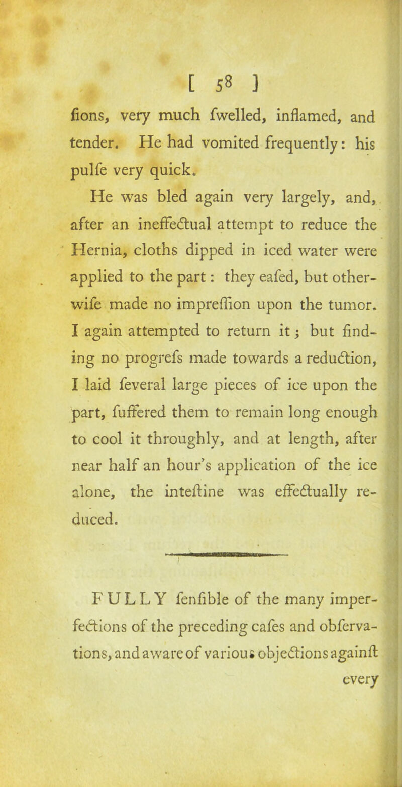 fions, very much fwelled, inflamed, and tender. He had vomited frequently: his pulfe very quick. He was bled again very largely, and, after an ineffectual attempt to reduce the Hernia, cloths dipped in iced water were applied to the part: they eafed, but other- wife made no impreflion upon the tumor. I again attempted to return it; but find- ing no progrefs made towards a reduction, I laid feveral large pieces of ice upon the part, fuffered them to remain long enough to cool it throughly, and at length, after near half an hour’s application of the ice alone, the intefiine was effectually re- duced. FULLY fenfible of the many imper- fections of the preceding cafes and obferva- tions, and aware of various objections againfl every