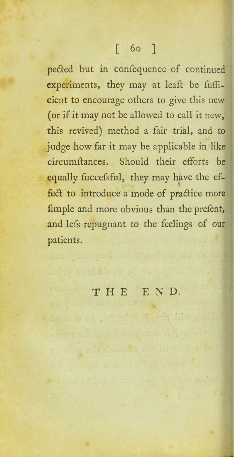 pe&ed but in confequence of continued experiments, they may at lead: be fuffi- cient to encourage others to give this new (or if it may not be allowed to call it new, this revived) method a fair trial, and to judge how far it may be applicable in like circumftances. Should their efforts be equally fuccefsful, they may have the ef- • Y V'1 1 ^ fe£t to introduce a mode of practice more fimple and more obvious than the prefent, and lefs repugnant to the feelings of our patients. . \ • THE END.