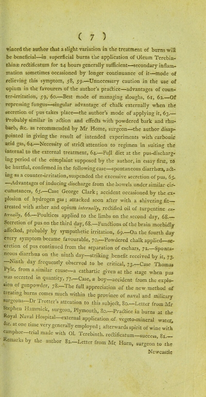 vinced the author that a slight variation in the treatment of burns will be beneficial—in superficial burns the application of Oleum Terebin- thinte redlificatum for 24 hours generally sufficient—secondary inflam- mation sometimes occasioned by longer continuance of it—mode of relieving this symptom, 58, 59.—Unnecessary caution in the use of opium in the favourers of the author’s pradtice—advantages of coun- ter-irritation, 59, 60.—Best mode of managing sloughs, 61, 62.—Of repressing fungus—singular advantage of chalk externally when the secretion of pus takes place—the author’s mode of applying it, 63.— Probably similar in adhon and effedts with powdered bark and rhu- barb, &c. as recommended by Mr Home, surgeon—the author disap- pointed in giving the result of intended experiments with carbonic acid gas, 64.—Necessity of stridt attention to regimen in suiting the internal to the external treatment, 64.—Full diet at the pus-discharg- ing period of the complaint supposed by the author, in essay first, td be hurtful, confirmed in the following case—spontaneous diarrhoea,, add- ing as a counter-irritation, suspended the excessive secretion of pus, 65. —Advantages of inducing discharge from the bowels under similar cir- cumstances, 65- Case George Clark; accident occasioned by the ex- plosion of hydrogen gas ; attacked soon after with a shivering fit- treated with aether and opium internally, redtified oil of turpentine ex~ ternally, 66.—Poultices applied to the limbs on the second day, 68.— Secretion of pus on the third day, 68.— Fundtions of the brain morbidly affedted, probably by sympathetic irritation, 69—On the fourth day every symptom became favourable, 70.—Powdered chalk applied—se- cretion of pus continued from the separation of eschars, 72.—Sponta- neous diarrhoea on the ninth day—striking benefit received by it, 73. —Ninth day frequently observed to be critical, 73.—Case Thomas Pyle, from a similar cause—a cathartic given at the stage when pus was secreted m quantity, 77.—Case, a boy—accident from the explo- sion of gunpowder, 78—The full appreciation of the new method of treating burns comes much within the province of naval and military surgeons—Dr Trotter’s attention to this subjedt, 80.—Letter from Mr Stephen Hammick, surgeon, Plymouth, So.-Pradtice in burns at the Royal Naval Hospital—external application of vegeto-mineral water &c. at one time very generally employed; afterwards spirit of wine with camphor-trial made with 01. Terebinth, redtificatum-success, 8x— Remarks by the author 83.—Letter from Mr Horn, surgeon ’to the Newcastle